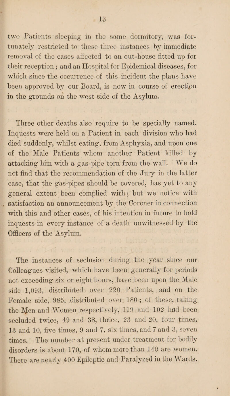 two Patients sleeping in the same dormitory, was for¬ tunately restricted to these three instances by immediate removal of the cases affected to an out-house fitted up for their reception; and an Hospital for Epidemical diseases, for which since the occurrence of this incident the plans have been approved by our Board, is now in course of erection in the grounds on the west side of the Asylum. Three other deaths also require to be specially named. Inquests were held on a Patient in each division who had died suddenly, whilst eating, from Asphyxia, and upon one of the Male Patients whom another Patient killed by attacking- him with a gas-pipe torn from the wall. We do not find that the recommendation of the Jury in the latter case, that the gas-pipes should be covered, has yet to any general extent been complied with; but we notice with . satisfaction an announcement by the Coroner in connection with this and other cases, of his intention in future to hold inquests in every instance of a death unwitnessed by the Officers of the Asylum. The instances of seclusion during the year since our Colleagues visited, which have been generally for periods not exceeding six or eight hours, have been upon the Male side 1,093, distributed over 220 Patients, and on the Female side, 985, .distributed over 180 ; of these, taking the IVJen and Women respectively, 119 and 102 had been secluded twice, 49 and 38, thrice, 23 and 20, four times, 13 and 10, five times, 9 and 7, six times, and 7 and 3, seven times. The number at present under treatment for bodily disorders is about 170, of whom more than 140 are women. There are nearly 400 Epileptic and Paralyzed in the Wards.