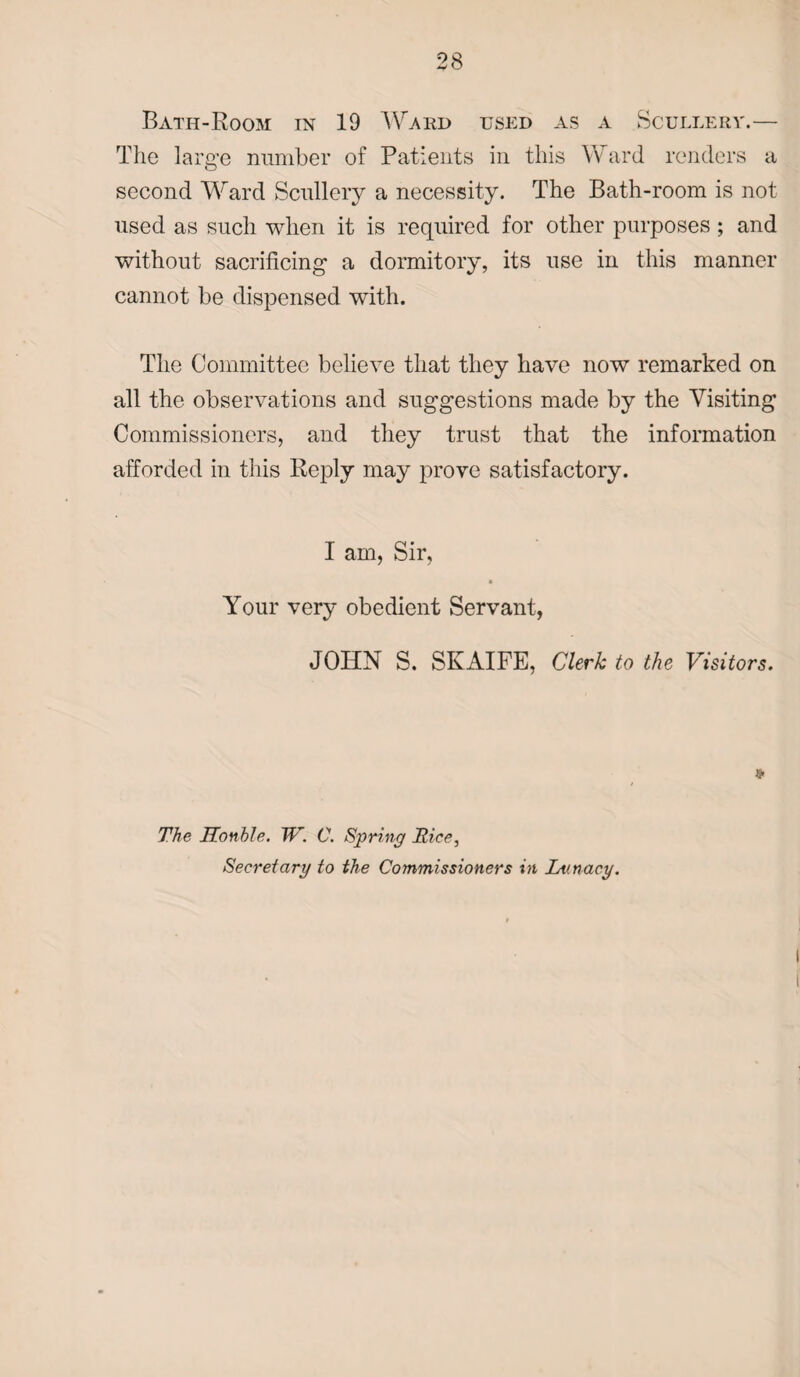 Bath-Room in 19 Ward used as a Scullery.— The large number of Patients in this Ward renders a second Ward Scullery a necessity. The Bath-room is not used as such when it is required for other purposes ; and without sacrificing a dormitory, its use in this manner cannot be dispensed with. The Committee believe that they have now remarked on all the observations and suggestions made by the Visiting Commissioners, and they trust that the information afforded in this Reply may prove satisfactory. I am, Sir, a Your very obedient Servant, JOHN S. SKAIFE, Clerk to the Visitors. The Honble. TV. C. Spring Rice, Secretary to the Commissioners in Lunacy.