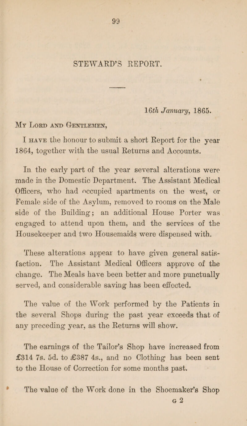 STEWARD’S REPORT. 16ith January, 1865. My Lord and Gentlemen, I have the honour to submit a short Report for the year 1864, together with the usual Returns and Accounts. In the early part of the year several alterations were made in the Domestic Department. The Assistant Medical Officers, who had occupied apartments on the west, or Female side of the Asylum, removed to rooms on the Male side of the Building; an additional House Porter was engaged to attend upon them, and the services of the Housekeeper and two Housemaids were dispensed with. These alterations appear to have given general satis¬ faction. The Assistant Medical Officers approve of the change. The Meals have been better and more punctually served, and considerable saving has been effected. The value of the Work performed by the Patients in the several Shops during the past year exceeds that of any preceding year, as the Returns will show. The earnings of the Tailor’s Shop have increased from £314 7s. 5d. to £387 4s., and no Clothing has been sent to the House of Correction for some months past. The value of the Work done in the Shoemaker’s Shop g 2