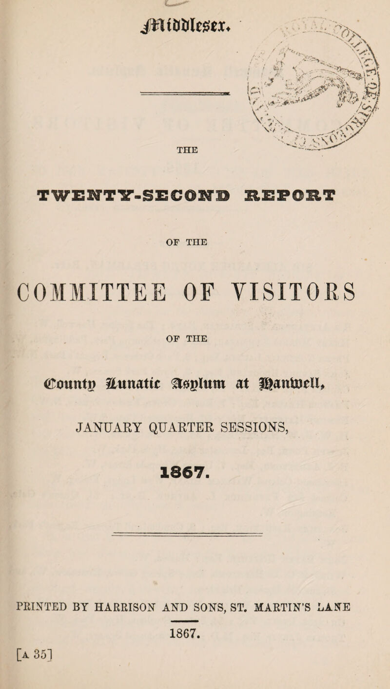 JHitWegex. THE TWENTY-SECON1 EEFOET OF THE COMMITTEE OF VISITORS OF THE (ftountp Unmtic at JganfcpeU, JANUARY QUARTER SESSIONS, 1867. PRINTED BY HARRISON AND SONS, ST. MARTIN’S DANE [a 35] 1867