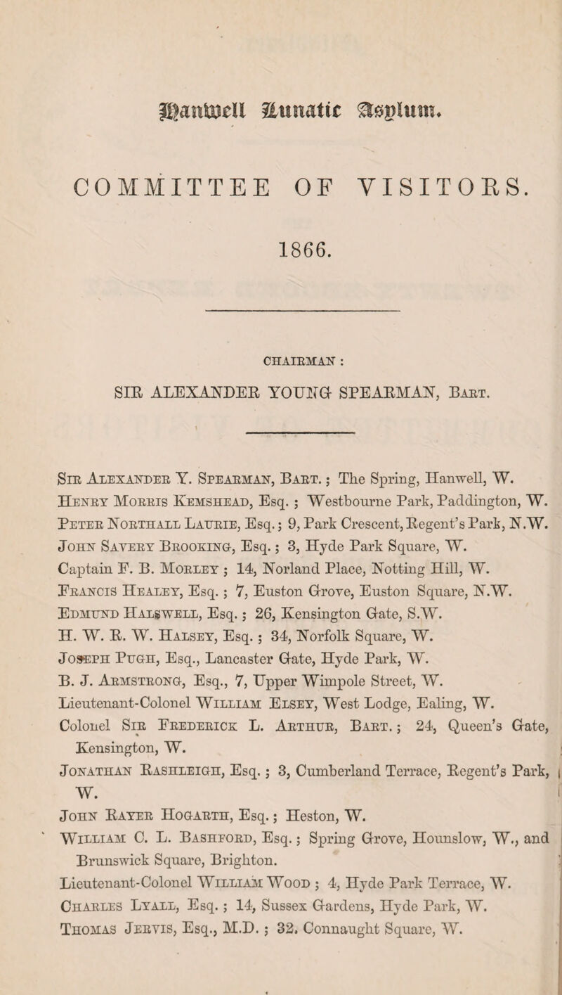 jijantejcll aunatic asgliun. COMMITTEE OF VISITORS. 1866. CHAIRMAN : SIR ALEXANDER YOUNG- SPEARMAN, Bart. Sir Alexander Y-. Spearman, Bart. ; The Spring, Hanwell, W. Henry Morris Kemshead, Esq. ; Westbourne Park, Paddington, W. Peter Northall Laurie, Esq.; 9, Park Crescent, Regent’s Park, N.W. John Savery Brooking, Esq.; 3, Hyde Park Square, W. Captain F. B. Morley ; 14, Norland Place, Notting Hill, W. Francis Healey, Esq.; 7, Euston Grove, Euston Square, N.W. Edmund Halswell, Esq.; 26, Kensington Gate, S.W. H. W. R. W. Halsey, Esq.; 34, Norfolk Square, W. Joseph Pugh, Esq., Lancaster Gate, Hyde Park, W. B. J. Armstrong, Esq., 7, Upper Wimpole Street, W. Lieutenant-Colonel William Elsey, West Lodge, Ealing, W. Colonel Sir Frederick L. Arthur, Bart. ; 24, Queen’s Gate, Kensington, W. Jonathan Rashleigh, Esq.; 3, Cumberland Terrace, Regent’s Park, | W. John Rayer Hogarth, Esq.; Heston, W. William C. L. Bashford, Esq.; Spring Grove, Hounslow, W., and Brunswick Square, Brighton. Lieutenant-Colonel William Wood ; 4, Hyde Park Terrace, W. Charles Lyall, Esq.; 14, Sussex Gardens, Hyde Park, W. Thomas Jervis, Esq., M.D. ; 32, Connaught Square, W.