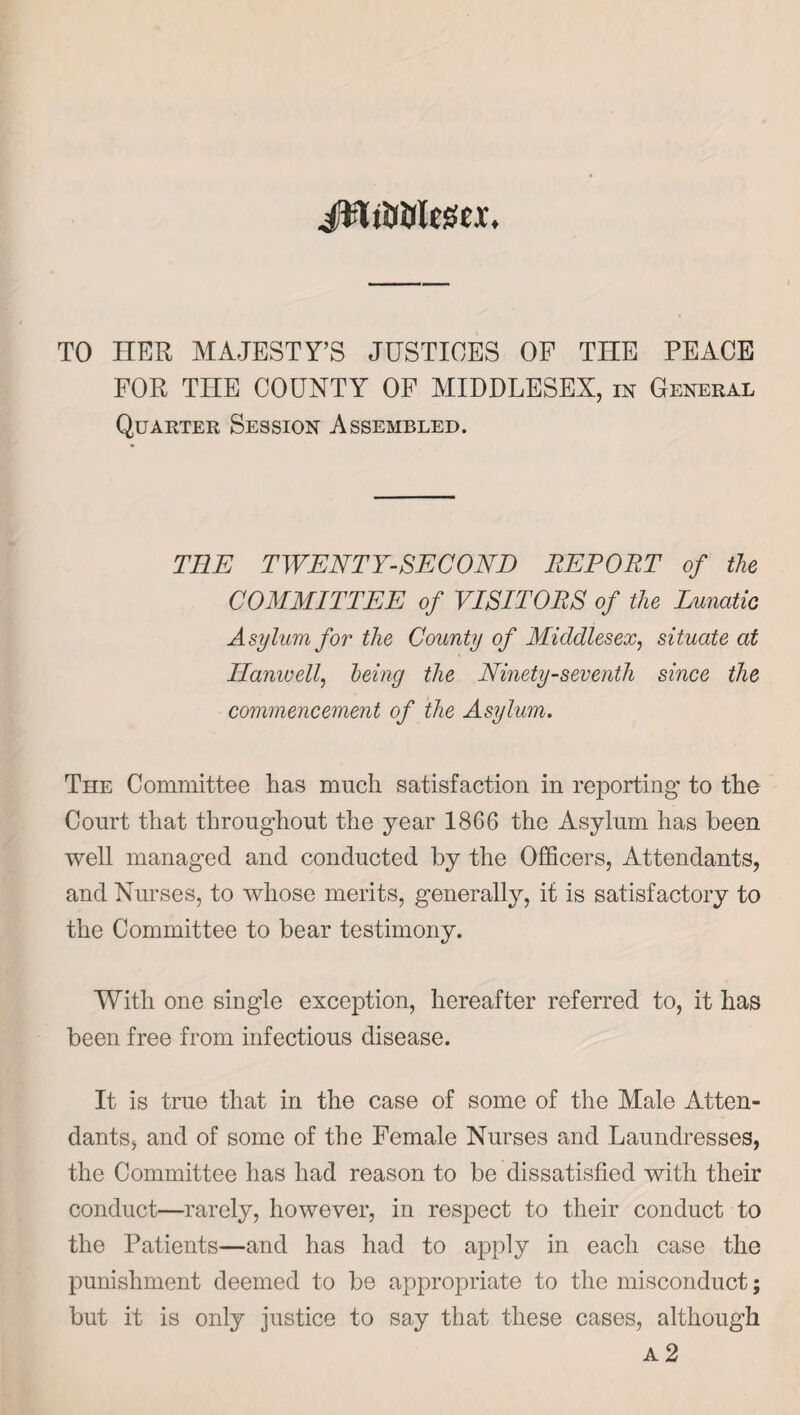 TO HER MAJESTY’S JUSTICES OF THE PEACE FOR THE COUNTY OF MIDDLESEX, in General Quarter Session Assembled. THE TWENTY-SECOND REPORT of the COMMITTEE of VISITORS of the Lunatic Asylum for the County of Middlesex, situate at Hanwell, being the Ninety-seventh since the commencement of the Asylum. The Committee has much satisfaction in reporting to the Court that throughout the year 1866 the Asylum has been well managed and conducted by the Officers, Attendants, and Nurses, to whose merits, generally, it is satisfactory to the Committee to bear testimony. With one single exception, hereafter referred to, it has been free from infectious disease. It is true that in the case of some of the Male Atten¬ dants, and of some of the Female Nurses and Laundresses, the Committee has had reason to be dissatisfied with their conduct—rarely, however, in respect to their conduct to the Patients—and has had to apply in each case the punishment deemed to be appropriate to the misconduct; but it is only justice to say that these cases, although