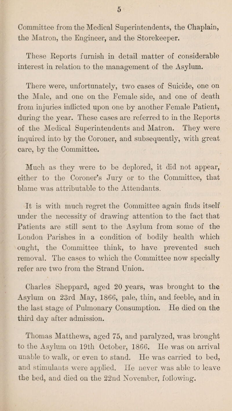 Committee from the Medical Superintendents, the Chaplain, the Matron, the Engineer, and the Storekeeper. These Reports furnish in detail matter of considerable interest in relation to the management of the Asylum. There were, unfortunately, two cases of Suicide, one on the Male, and one on the Female side, and one of death from injuries inflicted upon one by another Female Patient, during the year. These cases are referred to in the Reports of the Medical Superintendents and Matron. They were inquired into by the Coroner, and subsequently, with great care, by the Committee. Much as they were to be deplored, it did not appear, either to the Coroner’s Jury or to the Committee, that blame was attributable to the Attendants, It is with much regret the Committee again finds itself under the necessity of drawing attention to the fact that Patients are still sent to the Asylum from some of the London Parishes in a condition of bodily health which ought, the Committee think, to have prevented such removal. The cases to which the Committee now specially refer are two from the Strand Union. Charles Sheppard, aged 20 years, was brought to the Asylum on 23rd May, 1866, pale, thin, and feeble, and in the last stage of Pulmonary Consumption. He died on the third day after admission. Thomas Matthews, aged 75, and paralyzed, was brought to the Asylum on 19th October, 1866. He was on arrival unable to walk, or even to stand. lie was carried to bed, and stimulants were applied. He never was able to leave the bed, and died on the 22nd November, following.