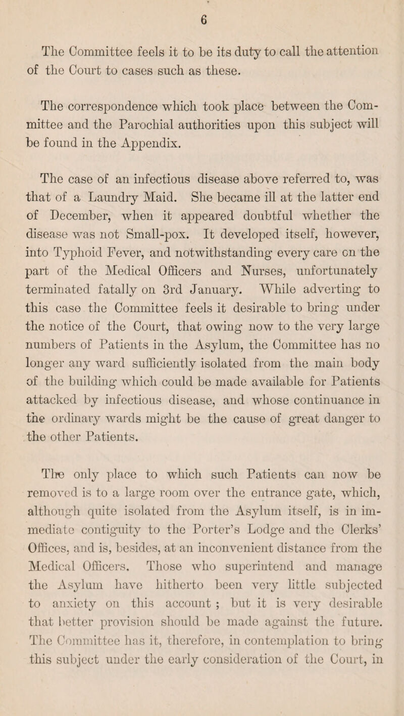 The Committee feels it to be its duty to call the attention of the Court to cases such as these. The correspondence which took place between the Com¬ mittee and the Parochial authorities upon this subject will be found in the Appendix. The case of an infectious disease above referred to, was that of a Laundry Maid. She became ill at the latter end of December, when it appeared doubtful whether the disease was not Small-pox. It developed itself, however, into Typhoid Fever, and notwithstanding every care on the part of the Medical Officers and Nurses, unfortunately terminated fatally on 3rd January. While adverting to this case the Committee feels it desirable to bring under the notice of the Court, that owing now to the very large numbers of Patients in the Asylum, the Committee has no longer any ward sufficiently isolated from the main body of the building which could be made available for Patients attacked by infectious disease, and whose continuance in the ordinary wards might be the cause of great danger to the other Patients. Tire only place to which such Patients can now be removed is to a large room over the entrance gate, which, although quite isolated from the Asylum itself, is in im¬ mediate contiguity to the Porter’s Lodge and the Clerks’ Offices, and is, besides, at an inconvenient distance from the Medical Officers, Those who superintend and manage the Asylum have hitherto been very little subjected to anxiety on this account ; but it is very desirable that better provision should be made against the future. The Committee has it, therefore, in contemplation to bring this subject under the early consideration of the Court, in