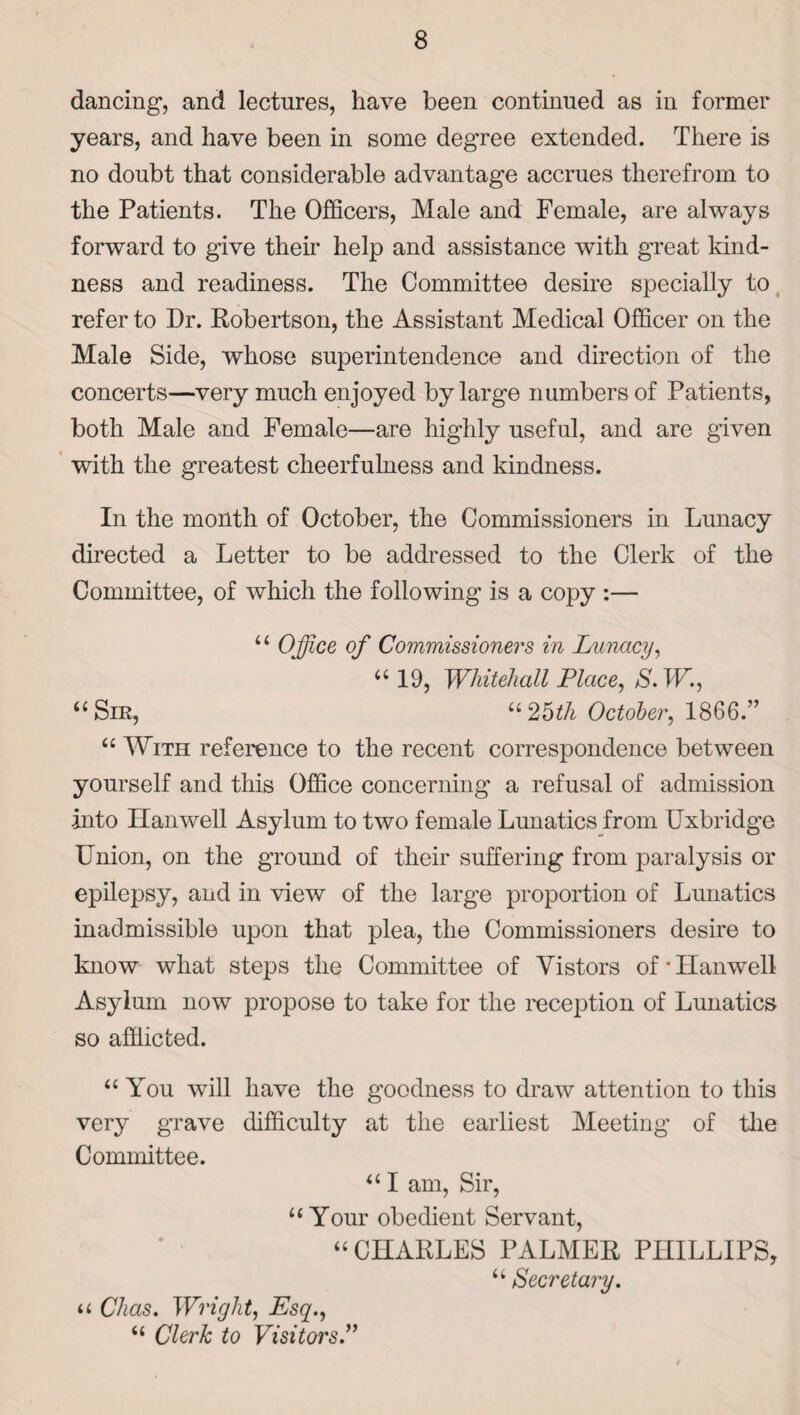 dancing, and lectures, have been continued as in former years, and have been in some degree extended. There is no doubt that considerable advantage accrues therefrom to the Patients. The Officers, Male and Female, are always forward to give their help and assistance with great kind¬ ness and readiness. The Committee desire specially to refer to Dr. Robertson, the Assistant Medical Officer on the Male Side, whose superintendence and direction of the concerts—very much enjoyed by large numbers of Patients, both Male and Female—are highly useful, and are given with the greatest cheerfulness and kindness. In the month of October, the Commissioners in Lunacy directed a Letter to be addressed to the Clerk of the Committee, of which the following is a copy :— “ Office of Commissioners in Lunacy, “ 19, Whitehall Place, S.W., “ Sm, “ 25th October, 1866.” “ With reference to the recent correspondence between yourself and this Office concerning a refusal of admission into Han well Asylum to two female Lunatics from Uxbridge Union, on the ground of their suffering from paralysis or epilepsy, and in view of the large proportion of Lunatics inadmissible upon that plea, the Commissioners desire to know what steps the Committee of Vistors of * Hanwell Asylum now propose to take for the reception of Lunatics so afflicted. “You will have the goodness to draw attention to this very grave difficulty at the earliest Meeting of the Committee. “ I am, Sir, “Your obedient Servant, “CHARLES PALMER PHILLIPS, “ Secretary. a Chas. Wright, Esq., “ Clerk to Visitors.”