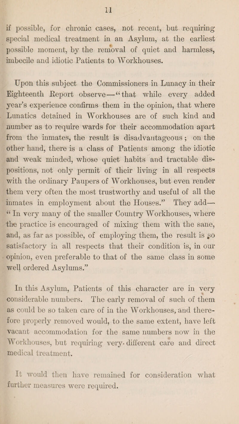 if possible, for chronic cases, not recent, but requiring special medical treatment in an Asylum, at the earliest possible moment, by the removal of quiet and harmless, imbecile and idiotic Patients to Workhouses. Upon this subject the Commissioners in Lunacy in their Eighteenth Eeport observe —a that while every added year’s experience confirms them in the opinion, that where Lunatics detained in Workhouses are of such kind and number as to require wards for their accommodation apart from the inmates, the result is disadvantageous ; on the other hand, there is a class of Patients among the idiotic and weak minded, whose quiet habits and tractable dis¬ positions, not only permit of their living in all respects with the ordinary Paupers of Workhouses, but even render them very often the most trustworthy and useful of all the inmates in employment about the Houses.” They add— “ In very many of the smaller Country Workhouses, where the practice is encouraged of mixing them with the sane, and, as far as possible, of employing them, the result is £0 satisfactory in all respects that their condition is, in our opinion, even preferable to that of the same class in some well ordered Asylums.” In this Asylum, Patients of this character are in very considerable numbers. The early removal of such of them as could be so taken care of in the Workhouses, and there¬ fore properly removed would, to the same extent, have left vacant accommodation for the same numbers now in the Workhouses, but requiring very-different care and direct medical treatment. It would then have remained for consideration what further measures were required.