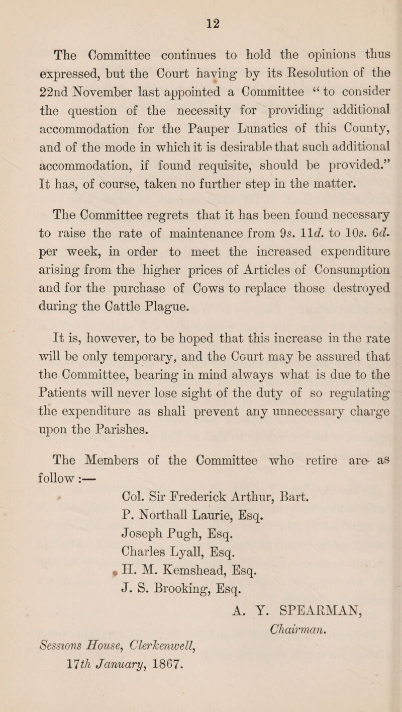 The Committee continues to hold the opinions thus expressed, but the Court having by its Resolution of the 22nd November last appointed a Committee “ to consider the question of the necessity for providing additional accommodation for the Pauper Lunatics of this County, and of the mode in which it is desirable that such additional accommodation, if found requisite, should be provided.” It has, of course, taken no further step in the matter. The Committee regrets that it has been found necessary to raise the rate of maintenance from 95. lit/, to 105. 6cZ. per week, in order to meet the increased expenditure arising from the higher prices of Articles of Consumption and for the purchase of Cows to replace those destroyed during the Cattle Plague. It is, however, to be hoped that this increase in the rate will be only temporary, and the Court may be assured that the Committee, bearing in mind always what is due to the Patients will never lose sight of the duty of so regulating the expenditure as shall prevent any unnecessary charge upon the Parishes. The Members of the Committee who retire are- as follow:— Col. Sir Frederick Arthur, Bart. P. Northall Laurie, Esq. Joseph Pugh, Esq. Charles Lyall, Esq. » II. M. Kemshead, Esq. J. S. Brooking, Esq. A. Y. SPEARMAN, Chairman. Sessions House, Clerkemvell, 17th January, 18G7.
