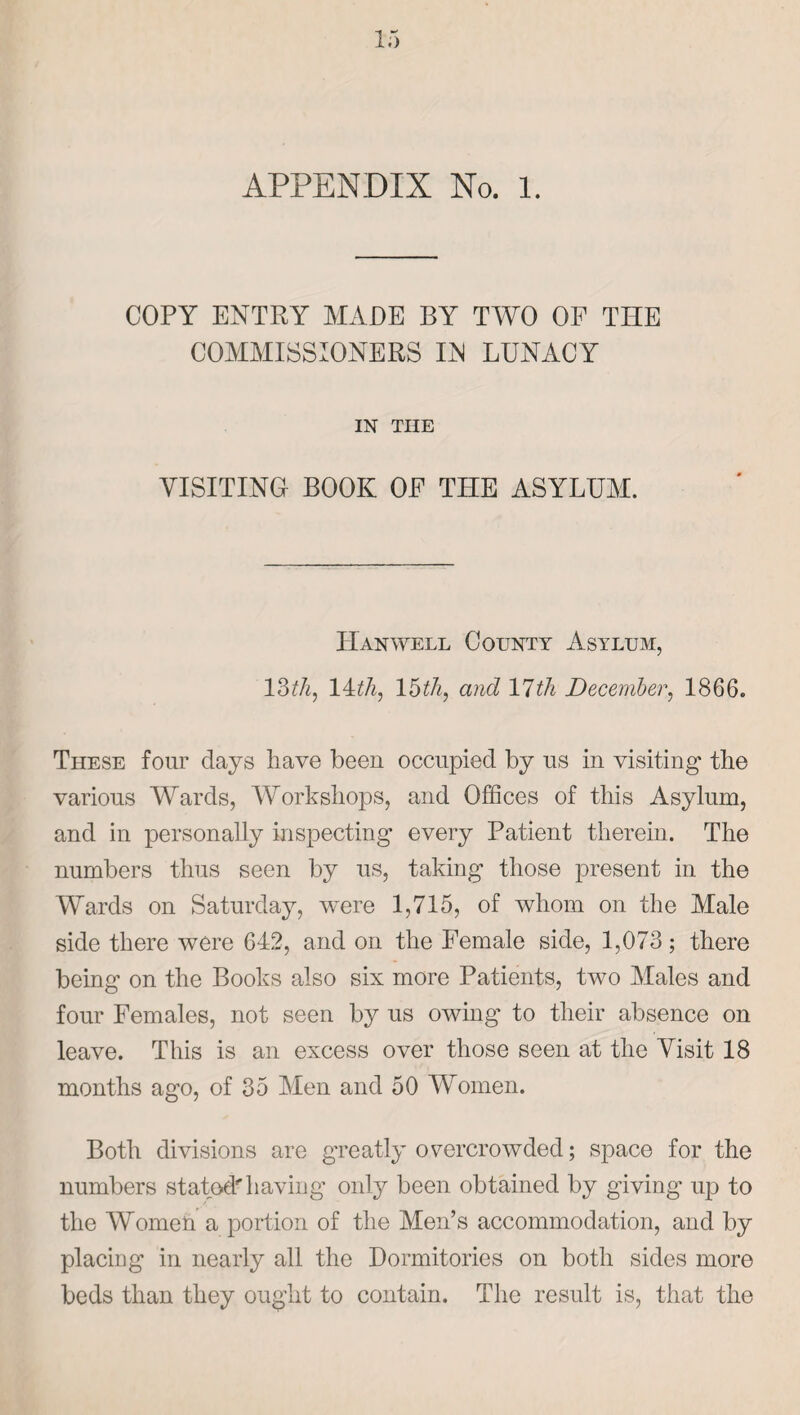 APPENDIX No. l. COPY ENTRY MADE BY TWO OF THE COMMISSIONERS IIS LUNACY IN THE VISITING BOOK OF THE ASYLUM. Han well County Asylum, 13th, lAth, 15th, and 17th December, 1866. These four days have been occupied by us in visiting the various Wards, Workshops, and Offices of this Asylum, and in personally inspecting every Patient therein. The numbers thus seen by us, taking those present in the Wards on Saturday, were 1,715, of whom on the Male side there were 642, and on the Female side, 1,073; there being on the Books also six more Patients, two Males and four Females, not seen by us owing to their absence on leave. This is an excess over those seen at the Visit 18 months ago, of 35 Men and 50 Women. Both divisions are greatly overcrowded; space for the numbers stated'having only been obtained by giving up to the Women a portion of the Men’s accommodation, and by placing in nearly all the Dormitories on both sides more beds than they ought to contain. The result is, that the