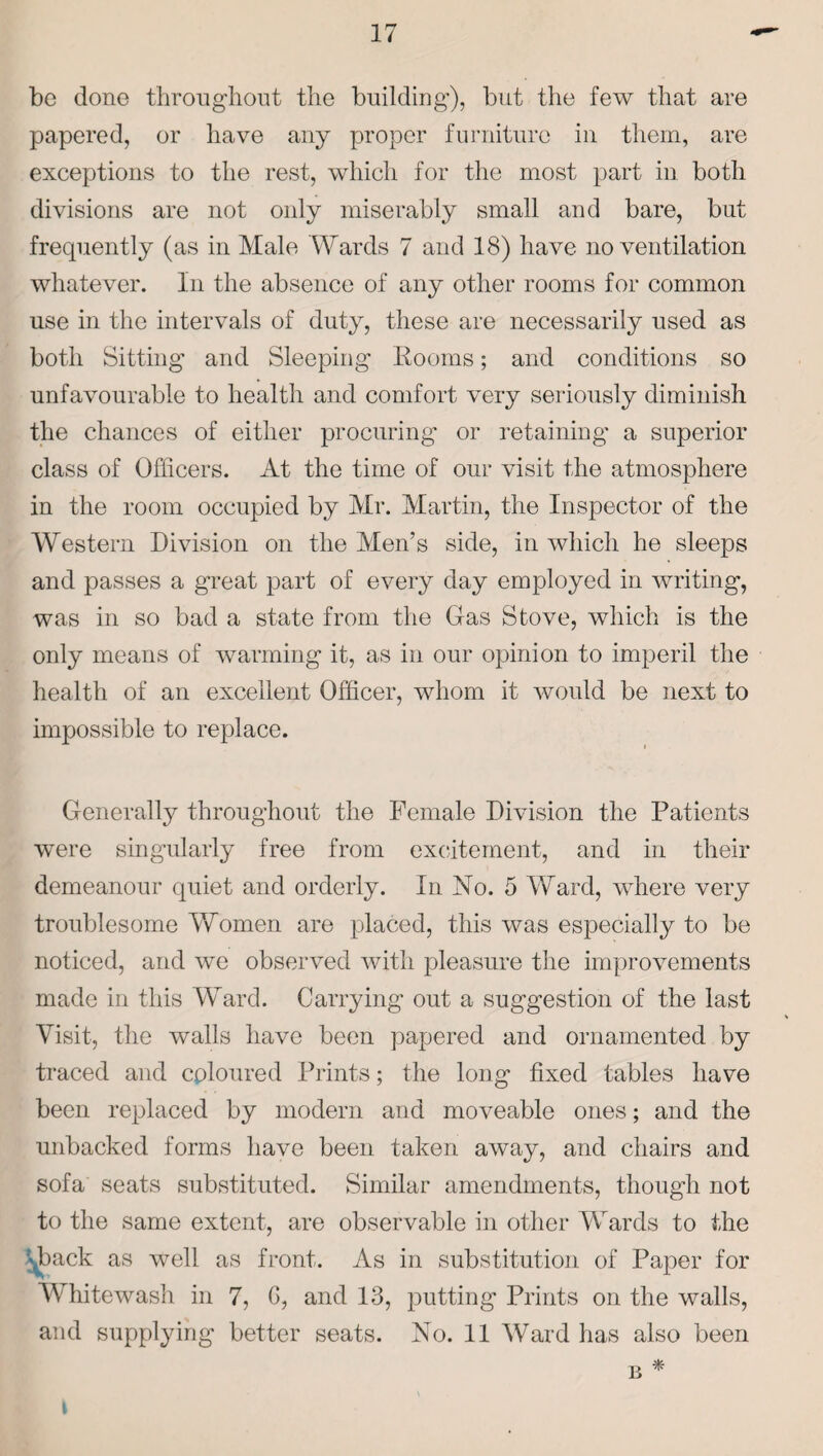 be done throughout the building), but the few that are papered, or have any proper furniture in them, are exceptions to the rest, which for the most part in both divisions are not only miserably small and bare, but frequently (as in Male Wards 7 and 18) have no ventilation whatever. In the absence of any other rooms for common use in the intervals of duty, these are necessarily used as both Sitting and Sleeping- Rooms; and conditions so unfavourable to health and comfort very seriously diminish the chances of either procuring or retaining a superior class of Officers. At the time of our visit the atmosphere in the room occupied by Mr. Martin, the Inspector of the Western Division on the Men’s side, in which he sleeps and passes a great part of every day employed in writing, was in so bad a state from the Gas Stove, which is the only means of warming it, as in our opinion to imperil the health of an excellent Officer, whom it would be next to impossible to replace. Generally throughout the Female Division the Patients were singularly free from excitement, and in their demeanour quiet and orderly. In No. 5 Ward, where very troublesome Women are placed, this was especially to be noticed, and we observed with pleasure the improvements made in this Ward. Carrying out a suggestion of the last Visit, the walls have been papered and ornamented by traced and coloured Prints; the long fixed tables have been replaced by modern and moveable ones; and the unbacked forms have been taken away, and chairs and sofa seats substituted. Similar amendments, though not to the same extent, are observable in other Wards to the Shack as well as front. As in substitution of Paper for Whitewash in 7, G, and 13, putting Prints on the walls,