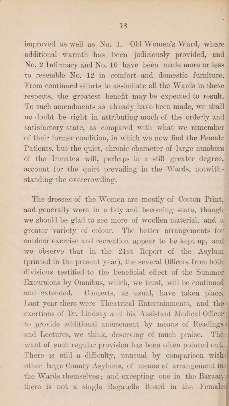 38 improved as well as No. 1. Old Women’s Ward, where additional warmth has been judiciously provided, and No. 2 Infirmary and No. 10 have been made more or less to resemble No. 12 in comfort and domestic furniture. From continued efforts to assimilate all the Wards in these respects, the greatest benefit may be expected to result. To such amendments as already have been made, we shall no doubt be right in attributing much of the orderly and satisfactory state, as compared with what we remember of their former condition, in which we now find the Female Patients, but the quiet, chronic character of large numbers of the Inmates will, perhaps in a still greater deg’ree, account for the quiet prevailing in the Wards, notwith¬ standing the overcrowding. The dresses of the Women are mostly of Cotton Print, and generally were in a tidy and becoming state, though we should be glad to see more of woollen material, and a greater variety of colour. The better arrangements for outdoor exercise and recreation appear to be kept up, and we observe that in the 21st Report of the Asylum (printed in the present year), the several Officers from both divisions testified to the beneficial effect of the Summer Excursions by Omnibus, which, we trust, will be continued and extended. Concerts, as usual, have taken place. 3jast year there were Theatrical Entertainments, and the i exertions of Dr. Lindsay and his Assistant Medical Officer j| to provide additional amusement by means of Readings f and Lectures, we think, deserving of much praise. The n want of such regular provision has been often pointed out.. There is still a difficulty, unusual by comparison with 1 other large County Asylums, of means of arrangement in : the Wards themselves; and excepting one in the Bazaar, v, there is not a single Bagatelle Board in the Female A