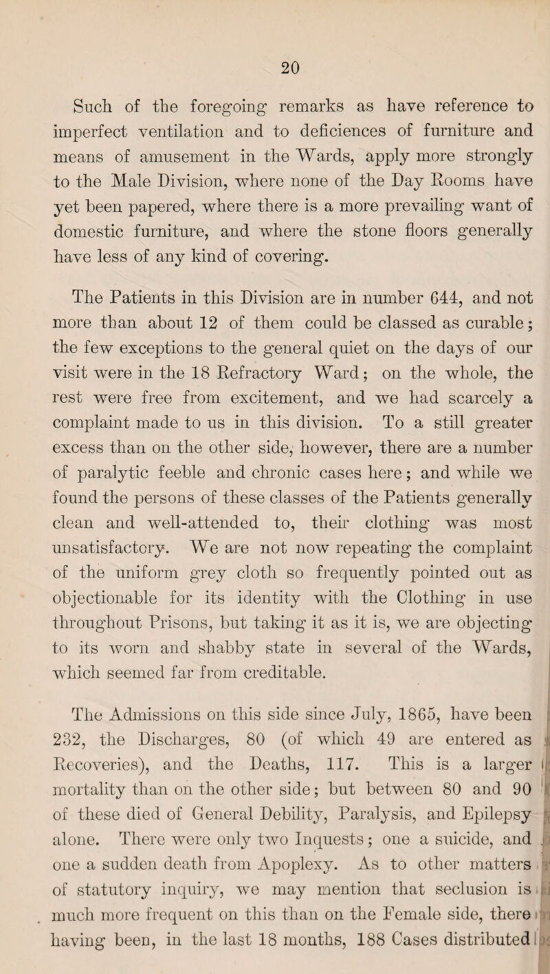 Such of the foregoing remarks as have reference to imperfect ventilation and to deficiences of furniture and means of amusement in the Wards, apply more strongly to the Male Division, where none of the Day Rooms have yet been papered, where there is a more prevailing want of domestic furniture, and where the stone floors generally have less of any kind of covering. The Patients in this Division are in number 644, and not more than about 12 of them could be classed as curable; the few exceptions to the general quiet on the days of our visit were in the 18 Refractory Ward; on the whole, the rest were free from excitement, and we had scarcely a complaint made to us in this division. To a still greater excess than on the other side, however, there are a number of paralytic feeble and chronic cases here; and while we found the persons of these classes of the Patients generally clean and well-attended to, them clothing’ was most unsatisfactory. We are not now repeating the complaint of the uniform grey cloth so frequently pointed out as objectionable for its identity with the Clothing in use throughout Prisons, but taking it as it is, we are objecting to its worn and shabby state in several of the Wards, which seemed far from creditable. The Admissions on this side since July, 1865, have been 232, the Discharges, 80 (of which 49 are entered as i Recoveries), and the Deaths, 117. This is a larger i mortality than on the other side; but between 80 and 90 of these died of General Debility, Paralysis, and Epilepsy alone. There were only two Inquests; one a suicide, and . J one a sudden death from Apoplexy. As to other matters of statutory inquiry, we may mention that seclusion is ij much more frequent on this than on the Female side, there i having been, in the last 18 months, 188 Cases distributed