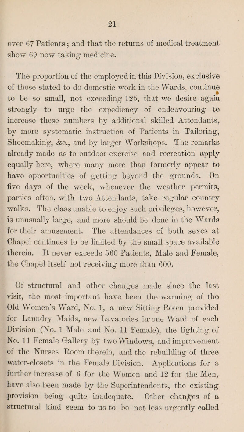 over 67 Patients; and that the returns of medical treatment show 69 now taking medicine. The proportion of the employed in this Division, exclusive of those stated to do domestic work in the Wards, continue to he so small, not exceeding 125, that we desire again strongly to urge the expediency of endeavouring to increase these numbers by additional skilled Attendants, by more systematic instruction of Patients in Tailoring, Shoemaking, &c., and by larger Workshops. The remarks already made as to outdoor exercise and recreation apply equally here, where many more than formerly appear to have opportunities of getting beyond the grounds. On five days of the week, whenever the weather permits, parties often, with two Attendants, take regular country walks. The class unable to enjoy such privileges, however, is unusually large, and more should be done in the Wards for their amusement. The attendances of both sexes at Chapel continues to be limited by the small space available therein. It never exceeds 560 Patients, Male and Female, the Chapel itself not receiving more than 600. Of structural and other changes made since the last visit, the most important have been the warming of the Old Women’s Ward, No. 1, a new Sitting Room provided for Laundry Maids, new Lavatories hr one Ward of each Division (No. 1 Male and No. 11 Female), the lighting of No. 11 Female Gallery by two Windows, and improvement of the Nurses Room therein, and the rebuilding of three wTater-closets in the Female Division. Applications for a further increase of 6 for the Women and 12 for the Men, have also been made by the Superintendents, the existing provision being quite inadequate. Other changes of a structural kind seem to us to be not less urgently called