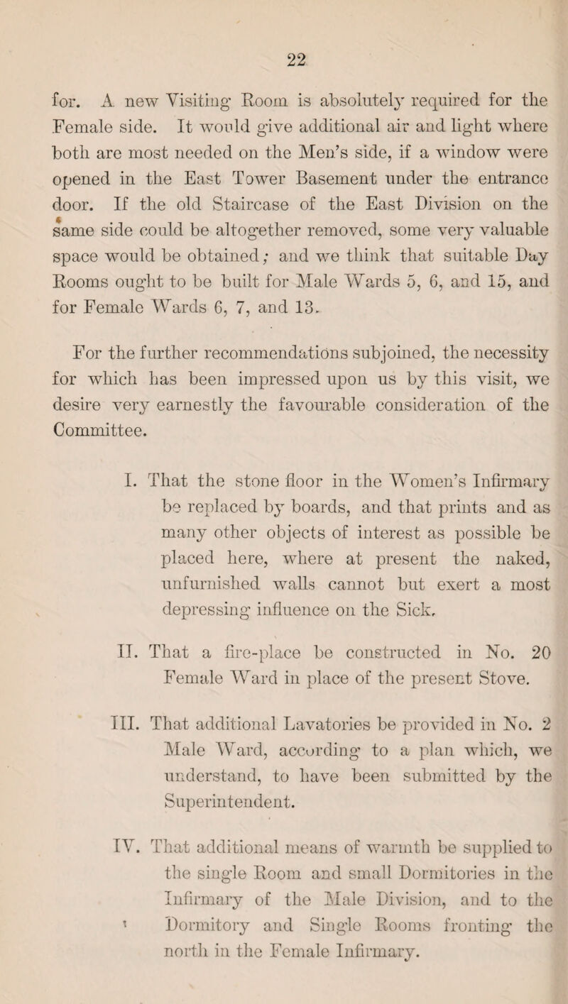 for. A new Visiting Room is absolutely required for the Female side. It would give additional air and light where both are most needed on the Men’s side, if a window were opened in the East Tower Basement under the entrance door. If the old Staircase of the East Division on the same side could be altogether removed, some very valuable space would be obtained; and we think that suitable Day Rooms ought to be built for Male Wards 5, 6, and 15, and for Female Wards 6, 7, and 13. For the further recommendations subjoined, the necessity for which has been impressed upon us by this visit, we desire very earnestly the favourable consideration of the Committee. I. That the stone floor in the Women’s Infirmary be replaced by boards, and that prints and as many other objects of interest as possible be placed here, where at present the naked, unfurnished walls cannot but exert a most depressing influence on the Sick, II. That a fire-place be constructed in No. 20 Female Ward in place of the present Stove. III. That additional Lavatories be provided in No. 2 Male Ward, according to a plan which, we understand, to have been submitted by the Superintendent. IV. That additional means of warmth be supplied to the single Room and small Dormitories in the Infirmary of the Male Division, and to the Dormitory and Single Rooms fronting the north in the Female Infirmary.