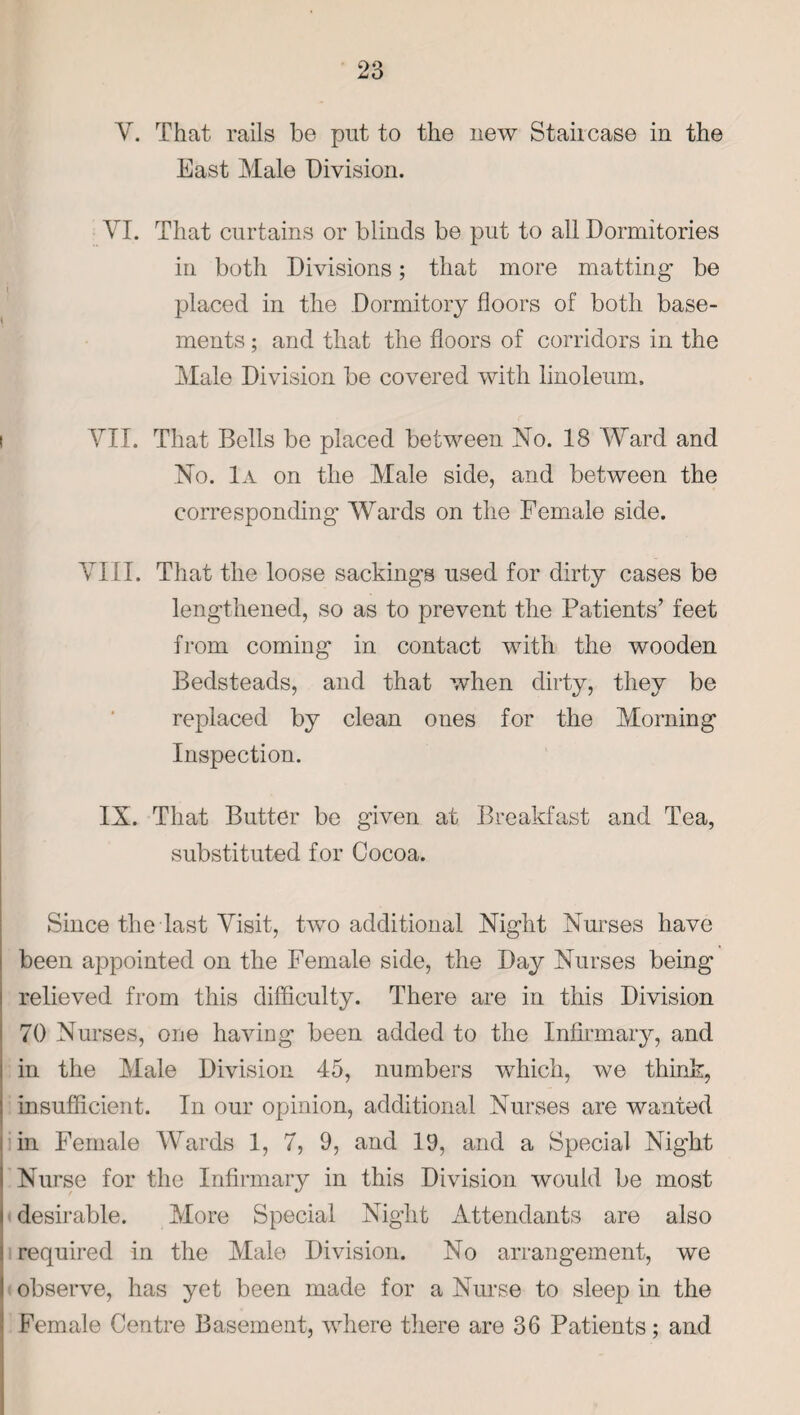 V. That rails be put to the new Staircase in the East Male Division. VI. That curtains or blinds be put to all Dormitories in both Divisions; that more matting be placed in the Dormitory floors of both base¬ ments ; and that the floors of corridors in the Male Division be covered with linoleum. VII. That Bells be placed between No. 18 Ward and No. 1a on the Male side, and between the corresponding Wards on the Female side. VIII. That the loose sackings used for dirty cases be lengthened, so as to prevent the Patients’ feet from coming in contact with the wooden Bedsteads, and that when dirty, they be replaced by clean ones for the Morning Inspection. IX. That Butter be given at Breakfast and Tea, substituted for Cocoa. Since the last Visit, two additional Night Nurses have been appointed on the Female side, the Day Nurses being relieved from this difficulty. There are in this Division 70 Nurses, one having been added to the Infirmary, and in the Male Division 45, numbers which, we think, insufficient. In our opinion, additional Nurses are wanted in Female Wards 1, 7, 9, and 19, and a Special Night Nurse for the Infirmary in this Division would be most desirable. More Special Night Attendants are also required in the Male Division. No arrangement, we observe, has yet been made for a Nurse to sleep in the Female Centre Basement, where there are 36 Patients; and