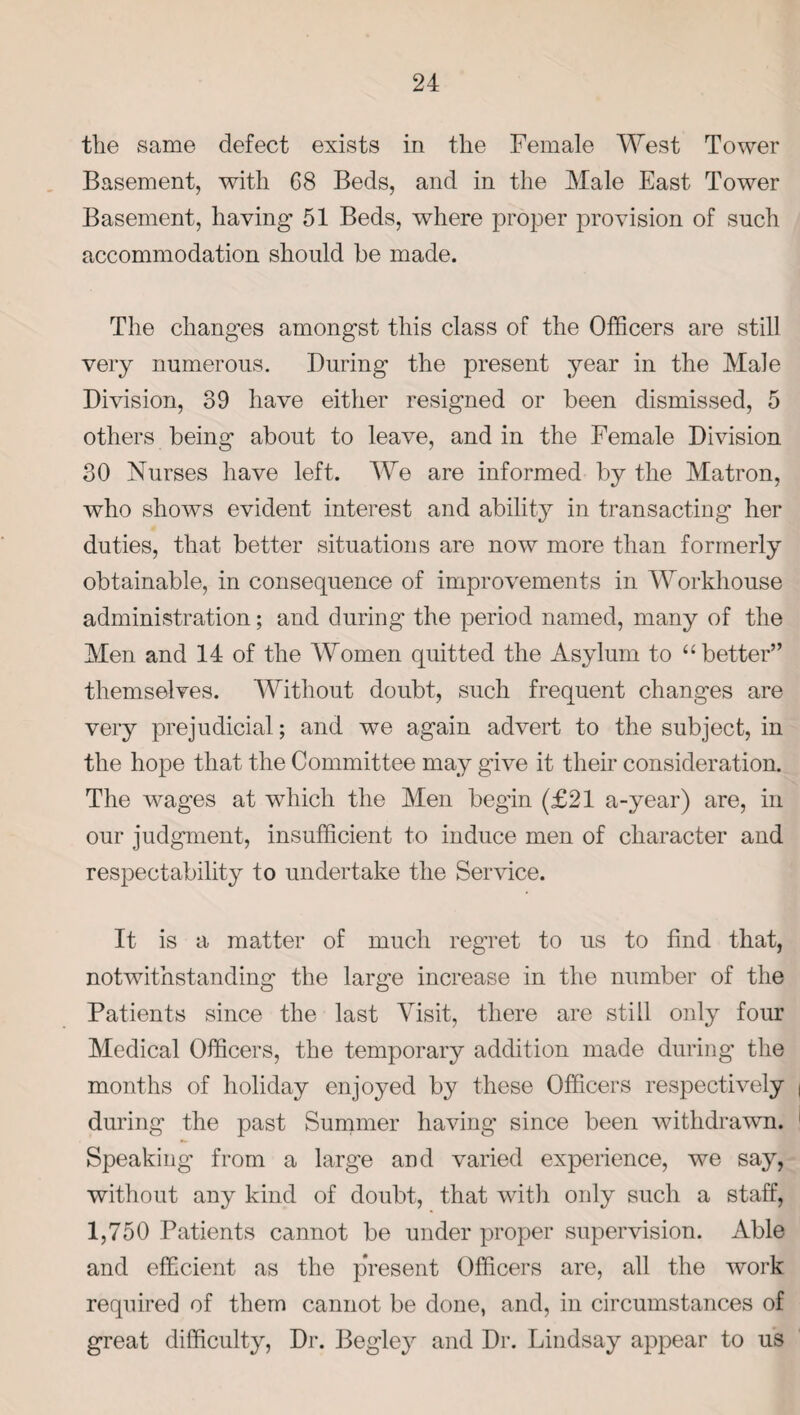 the same defect exists in the Female West Tower Basement, with G8 Beds, and in the Male East Tower Basement, having- 51 Beds, where proper provision of such accommodation should he made. The changes amongst this class of the Officers are still very numerous. During the present year in the Male Division, 39 have either resigned or been dismissed, 5 others being about to leave, and in the Female Division 30 Nurses have left. We are informed by the Matron, who shows evident interest and ability in transacting her duties, that better situations are now more than formerly obtainable, in consequence of improvements in Workhouse administration; and during the period named, many of the Men and 14 of the Women quitted the Asylum to “better” themselves. Without doubt, such frequent changes are very prejudicial; and we again advert to the subject, in the hope that the Committee may give it their consideration. The wages at which the Men begin (£21 a-year) are, in our judgment, insufficient to induce men of character and respectability to undertake the Service. It is a matter of much regret to us to find that, notwithstanding the large increase in the number of the Patients since the last Visit, there are still only four Medical Officers, the temporary addition made during the months of holiday enjoyed by these Officers respectively during the past Summer having since been withdrawn. Speaking from a large and varied experience, we say, without any kind of doubt, that with only such a staff, 1,750 Patients cannot be under proper supervision. Able and efficient as the pVesent Officers are, all the work required of them cannot be done, and, in circumstances of great difficulty, Dr. Begley and Dr. Lindsay appear to us