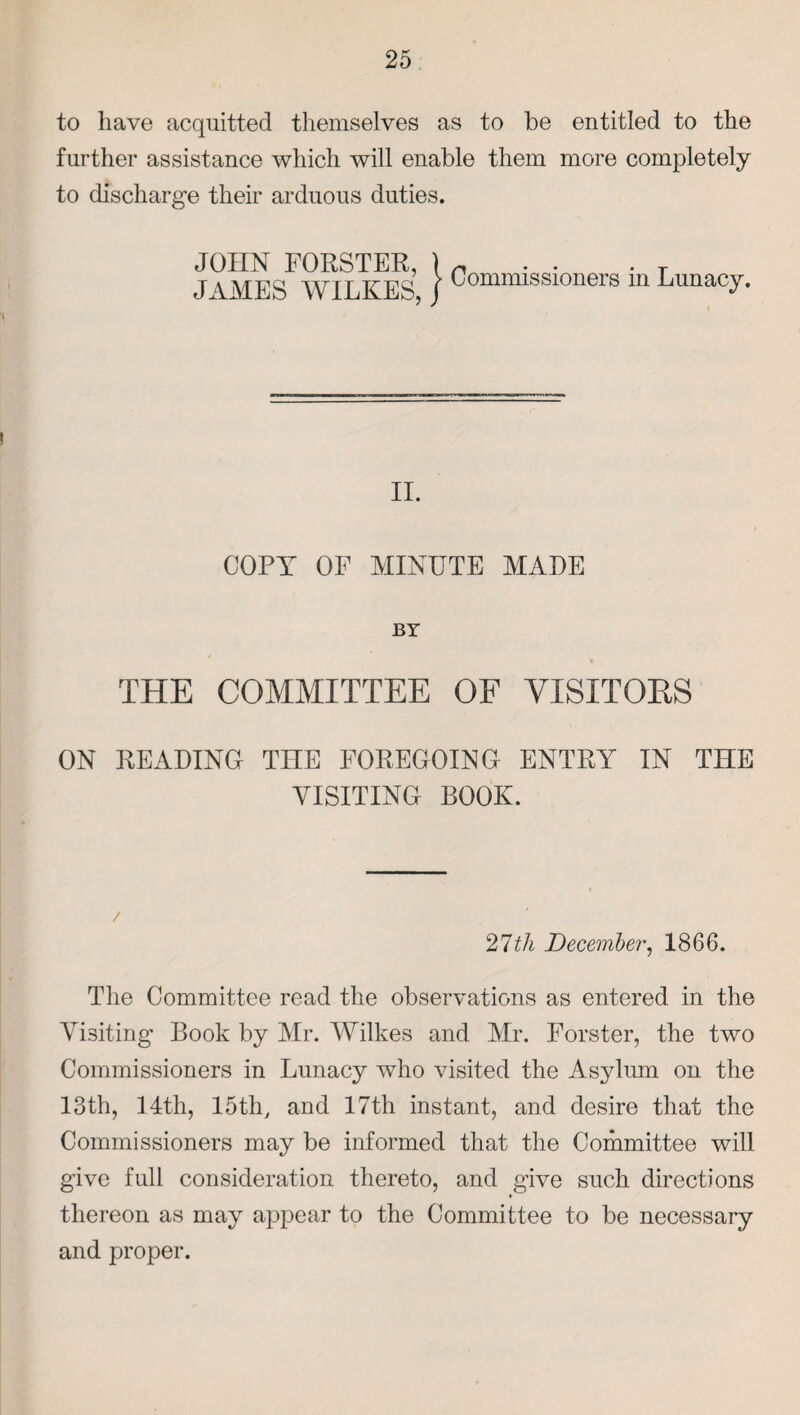 to have acquitted themselves as to be entitled to the further assistance which will enable them more completely to discharge their arduous duties. JOHN FORSTER, ) n . . • T JAMES WILKES, J Commissioners in Lunacy. II. COPY OF MINUTE MADE BY THE COMMITTEE OF VISITORS ON READING THE FOREGOING ENTRY IN THE VISITING BOOK. / 27 th December, 1866. The Committee read the observations as entered in the Visiting Book by Mr. Wilkes and Mr. Forster, the two Commissioners in Lunacy who visited the Asylum on the 13th, 14th, 15th, and 17th instant, and desire that the Commissioners may be informed that the Committee will give full consideration thereto, and give such directions thereon as may appear to the Committee to be necessary and proper.