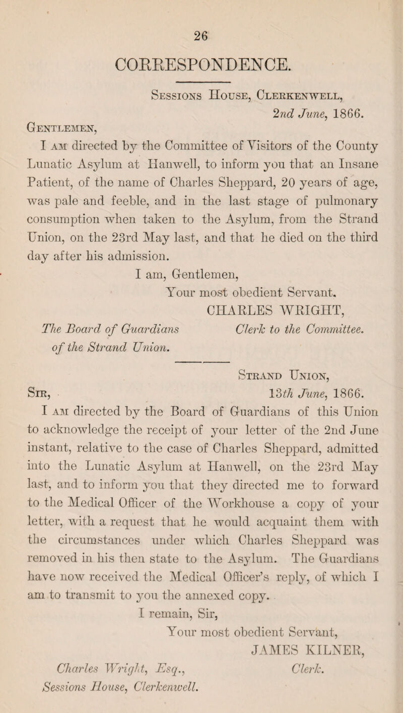 COEEESPONDENCE. Sessions House, Clerkenwell, 2nd June, 1866. Gentlemen, I am directed by the Committee of Visitors of the County Lunatic Asylum at Hanwell, to inform you that an Insane Patient, of the name of Charles Sheppard, 20 years of age, was pale and feeble, and in the last stage of pulmonary consumption when taken to the Asylum, from the Strand Union, on the 23rd May last, and that he died on the third day after his admission. I am, Gentlemen, Your most obedient Servant. CHARLES WRIGHT, The Board of Guardians Clerk to the Committee, of the Strand Union. Strand Union, Sir, 13th June, 1866. I am directed by the Board of Guardians of this Union to acknowledge the receipt of your letter of the 2nd June instant, relative to the case of Charles Sheppard, admitted into the Lunatic Asylum at Hanwell, on the 23rd May last, and to inform you that they directed me to forward to the Medical Officer of the Workhouse a copy of your letter, with a request that he would acquaint them with the circumstances under which Charles Sheppard was removed in his then state to the Asylum. The Guardians have now received the Medical Officer’s reply, of which I am. to transmit to you the annexed copy. I remain, Sir, Your most obedient Servant, JAMES KILNER, Charles Wright, Esq., Clerk. Sessions House, Clerkenwell.