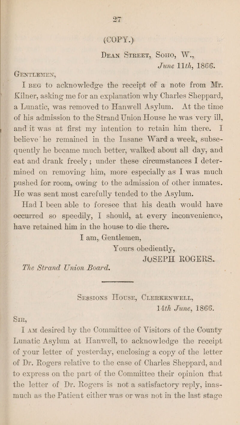 (COPY.) Dean Street, Soho, W., June 1DA, 1866. Gentler ien, I beg to acknowledge the receipt of a note from Mr. Kilner, asking me for an explanation why Charles Sheppard, a Lunatic, was removed to Hanwell Asylum. At the time of his admission to the Strand Union House he was very ill, and it was at first my intention to retain him there. I believe lie remained in the Insane Ward a week, subse¬ quently he became much better, walked about all day, and eat and drank freely; under these circumstances I deter¬ mined on removing him, more especially as I was much pushed for room, owing' to the admission of other inmates, lie was sent most carefully tended to the Asylum. Had I been able to foresee that his death would have occurred so speedily, I should, at every inconvenience, have retained him in the house to die there. I am, Gentlemen, Yours obediently, JOSEPH ROGERS. The Strand Union Board. Sessions House, Clerkenwell, IRA June, 1866. Sir, I am desired by the Committee of Visitors of the County Lunatic Asylum at Hanwell, to acknowledge the receipt of your letter of yesterday, enclosing a copy of the letter of Dr. Rogers relative to the case of Charles Sheppard, and to express on the part of the Committee their opinion that the letter of Dr. Rogers is not a satisfactory reply, inas¬ much as the Patient either was or was not in the last stage