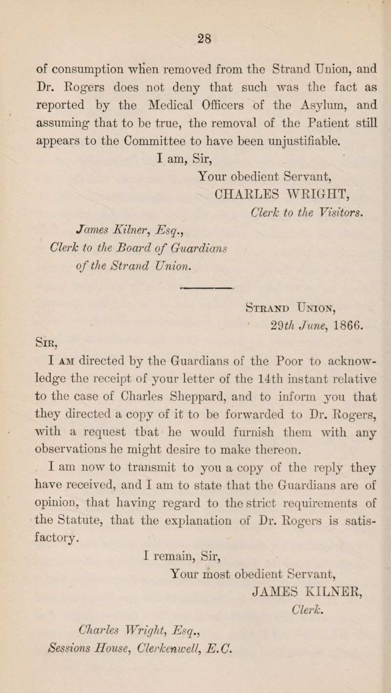 of consumption wlien removed from the Strand Union, and Dr. Rogers does not deny that such was the fact as reported by the Medical Officers of the Asylum, and assuming that to be true, the removal of the Patient still appears to the Committee to have been unjustifiable. I am, Sir, Your obedient Servant, CHARLES WRIGHT, Clerk to the Visitors. James Kilner, Esq., Clerk to the Board of Guardians of the Strand Union. Strand Union, 29th June, 1866. Sir, I am directed by the Guardians of the Poor to acknow¬ ledge the receipt of your letter of the 14th instant relative to the case of Charles Sheppard, and to inform you that they directed a copy of it to be forwarded to Dr. Rogers, with a request that he would furnish them with any observations he might desire to make thereon. I am now to transmit to you a copy of the reply they have received, and I am to state that the Guardians are of opinion, that having regard to the strict requirements of the Statute, that the explanation of Dr. Rogers is satis¬ factory. I remain, Sir, Your most obedient Servant, JAMES KILNER, Clerk. Charles Wright, Esq., Sessions House, Cler-kcnwell, E. C.