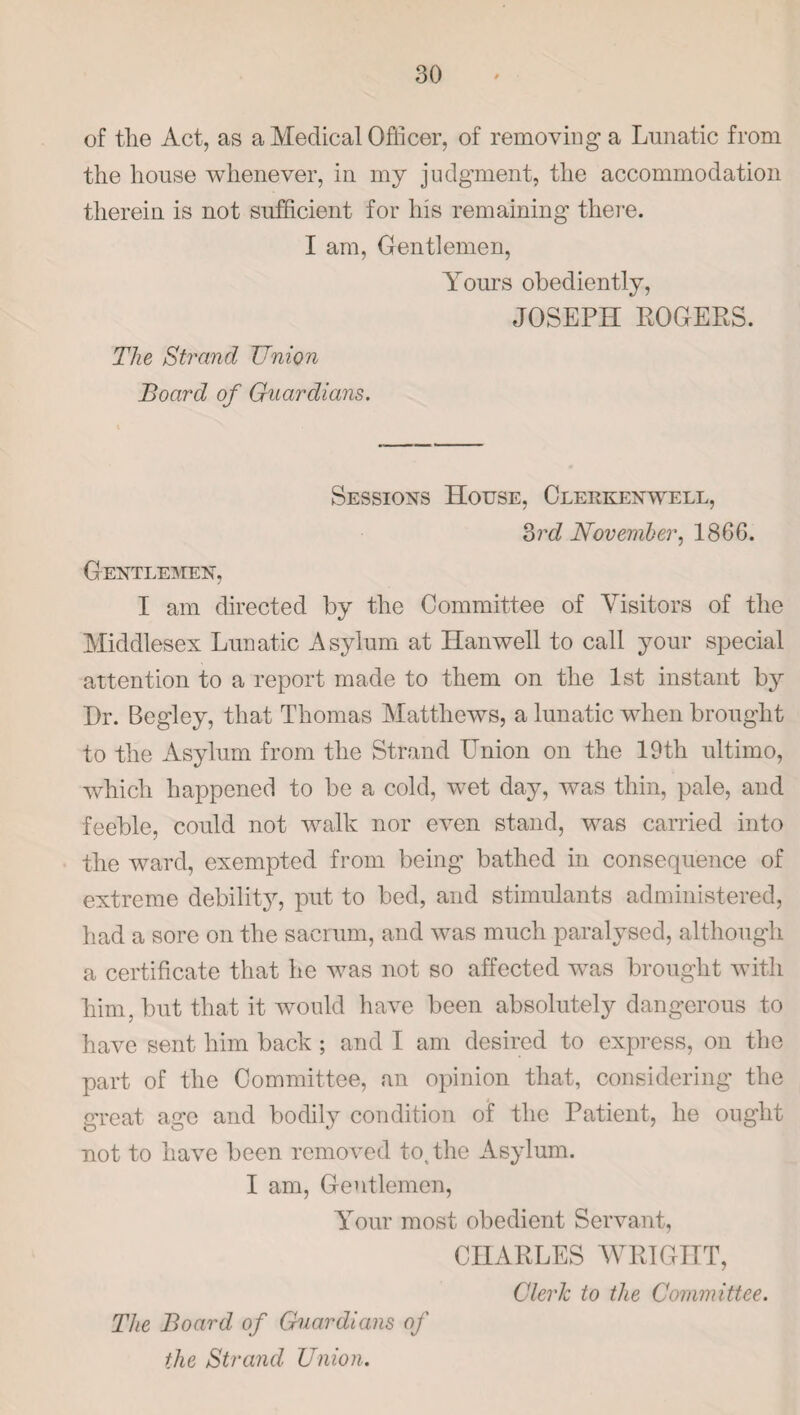 of tlie Act, as a Medical Officer, of removing a Lunatic from the house whenever, in my judgment, the accommodation therein is not sufficient for his remaining there. I am, Gentlemen, Yours obediently, JOSEPH ROGERS. The Strand Union Board of Guardians. Sessions House, Clerkenwell, 3rd November, 1866. Gentlemen, I am directed by the Committee of Visitors of the Middlesex Lunatic Asylum at Han well to call your special attention to a report made to them on the 1st instant by Dr. Begley, that Thomas Matthews, a lunatic when brought to the Asylum from the Strand Union on the 19tli ultimo, which happened to be a cold, wet day, was thin, pale, and feeble, could not walk nor even stand, was carried into the ward, exempted from being bathed in consequence of extreme debility, put to bed, and stimulants administered, had a sore on the sacrum, and was much paralysed, although a certificate that he was not so affected was brought with him, but that it would have been absolutely dangerous to have sent him back ; and I am desired to express, on the part of the Committee, an opinion that, considering the great age and bodily condition of the Patient, he ought not to have been removed to, the Asylum. I am, Gentlemen, Your most obedient Servant, CHARLES WRIGHT, Clerk to the Committee. The Board of Guardians of the Strand Union.