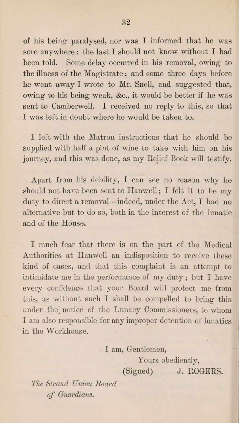 of his being paralysed, nor was I informed that he was sore anywhere: the last I should not know without I had / been told. Some delay occurred in his removal, owing to the illness of the Magistrate; and some three days before he went away I wrote to Mr. Snell, and suggested that, owing to his being weak, &c„ it would be better if he was sent to Camberwell. I received no reply to this, so that I was left in doubt where he would be taken to. I left with the Matron instructions that he should be supplied with half a pint of wine to take with him on his journey, and this was done, as my Relief Book will testify. Apart from his debility, I can see no reason why he should not have been sent to Hanwell; I felt it to be my duty to direct a removal—indeed, under the Act, T had no alternative but to do so, both in the interest of the lunatic and of the House. I much fear that there is on the part of the Medical Authorities at Hanwell an indisposition to receive these kind of cases, and that this complaint is an attempt to intimidate me in the performance of my duty ; but I have every confidence that your Board will protect me from this, as without such I shall be compelled to bring this under the^ notice of the Lunac}^ Commissioners, to whom I am also responsible for any improper detention of lunatics in the Workhouse. I am, Gentlemen, Yours obediently, (Signed) J. ROGERS. The Strand Union Board of Guardians.