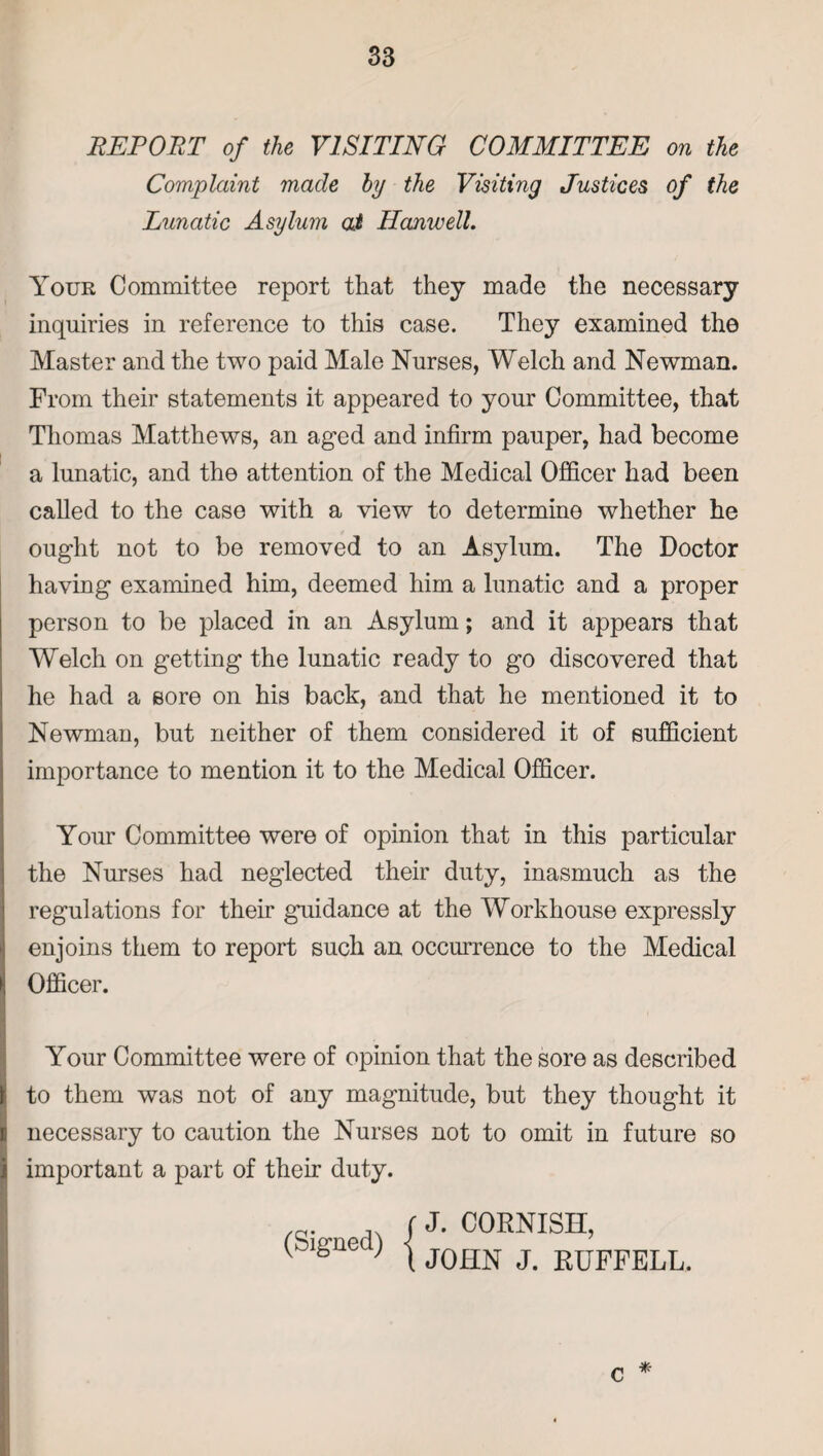 REPORT of the VISITING COMMITTEE on the Complaint made hy the Visiting Justices of the Lunatic Asylum at Hanwell. Your Committee report that they made the necessary inquiries in reference to this case. They examined the Master and the two paid Male Nurses, Welch and Newman. From their statements it appeared to your Committee, that Thomas Matthews, an aged and infirm pauper, had become a lunatic, and the attention of the Medical Officer had been called to the case with a view to determine whether he ought not to be removed to an Asylum. The Doctor having examined him, deemed him a lunatic and a proper person to be placed in an Asylum; and it appears that Welch on getting the lunatic ready to go discovered that he had a sore on his back, and that he mentioned it to Newman, but neither of them considered it of sufficient importance to mention it to the Medical Officer. Your Committee were of opinion that in this particular the Nurses had neglected their duty, inasmuch as the regulations for their guidance at the Workhouse expressly enjoins them to report such an occurrence to the Medical Officer. Your Committee were of opinion that the sore as described to them was not of any magnitude, but they thought it necessary to caution the Nurses not to omit in future so important a part of their duty. (Signed) j J. CORNISH, JOHN J. RUFFELL. * c