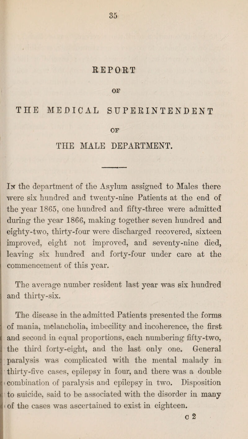 REPORT OF THE MEDICAL SUPERINTENDENT OF THE MALE DEPARTMENT. In the department of the Asylum assigned to Males there were six hundred and twenty-nine Patients at the end of the year 1865, one hundred and fifty-three were admitted during the year 1866, making together seven hundred and eighty-two, thirty-four were discharged recovered, sixteen improved, eight not improved, and seventy-nine died, leaving six hundred and forty-four under care at the commencement of this year. The average number resident last year was six hundred and thirty-six. The disease in the admitted Patients presented the forms of mania, melancholia, imbecility and incoherence, the first r and second in equal proportions, each numbering fifty-two, j the third forty-eight, and the last only one. General i paralysis was complicated with the mental malady in I thirty-five cases, epilepsy in four, and there was a double combination of paralysis and epilepsy in two. Disposition to suicide, said to be associated with the disorder in many of the cases was ascertained to exist in eighteen. o 2 .