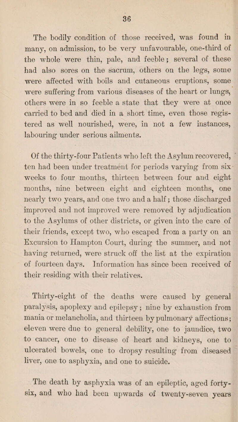 The bodily condition of those received, was found in many, on admission, to be very unfavourable, one-third of the whole were thin, pale, and feeble; several of these had also sores on the sacrum, others on the legs, some were affected with boils and cutaneous eruptions, some V were suffering from various diseases of the heart or lungs, others were in so feeble a state that they were at once carried to bed and died in a short time, even those regis¬ tered as well nourished, were, in not a few instances, labouring under serious ailments. Of the thirty-four Patients who left the Asylum recovered, ten had been under treatment for periods varying from six weeks to four months, thirteen between four and eight months, nine between eight and eighteen months, one nearly two years, and one two and a half; those discharged improved and not improved were removed by adjudication to the Asylums of other districts, or given into the care of their friends, except two, who escaped from a party on an Excursion to Hampton Court, during the summer, and not having returned, were struck off the list at the expiration of fourteen days. Information has since been received of their residing with their relatives. Thirty-eight of the deaths were caused by general paralysis, apoplexy and epilepsy; nine by exhaustion from mania or melancholia, and thirteen by pulmonary affections; eleven were due to general debility, one to jaundice, two to cancer, one to disease of heart and kidneys, one to ulcerated bowels, one to dropsy resulting from diseased liver, one to asphyxia, and one to suicide. The death by asphyxia was of an epileptic, aged forty- six, and who had been upwards of twenty-seven years