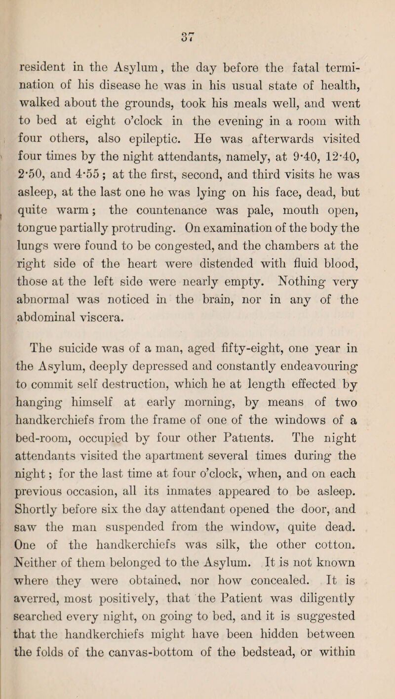 resident in the Asylum, the day before the fatal termi¬ nation of his disease he was in his usual state of health, walked about the grounds, took his meals well, and went to bed at eight o’clock in the evening in a room with four others, also epileptic. He was afterwards visited four times by the night attendants, namely, at 9-40, 12-40, 2'50, and 4*55; at the first, second, and third visits he was asleep, at the last one he was lying on his face, dead, but quite warm; the countenance was pale, mouth open, tongue partially protruding. On examination of the body the lungs were found to be congested, and the chambers at the right side of the heart were distended with fluid blood, those at the left side were nearly empty. Nothing very abnormal was noticed in the brain, nor in any of the abdominal viscera. The suicide was of a man, aged fifty-eight, one year in the Asylum, deeply depressed and constantly endeavouring to commit self destruction, which he at length effected by hanging himself at early morning, by means of two handkerchiefs from the frame of one of the windows of a bed-room, occupied by four other Patients. The night attendants visited the apartment several times during the night; for the last time at four o’clock, when, and on each previous occasion, all its inmates appeared to be asleep. Shortly before six the day attendant opened the door, and saw the man suspended from the window, quite dead. One of the handkerchiefs was silk, the other cotton. Neither of them belonged to the Asylum. It is not known where they were obtained, nor how concealed. It is averred, most positively, that the Patient was diligently searched every night, on going to bed, and it is suggested that the handkerchiefs might have been hidden between the folds of the canvas-bottom of the bedstead, or within