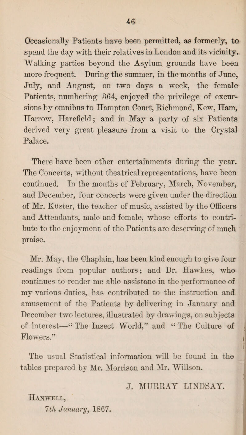 Occasionally Patients have been permitted, as formerly, to spend the day with their relatives in London and its vicinity. Walking parties beyond the Asylum grounds have been more frequent. During the summer, in the months of June, July, and August, on two days a week, the female Patients, numbering 364, enjoyed the privilege of excur¬ sions by omnibus to Hampton Court, Richmond, Kew, Ham, Harrow, Harefield; and in May a party of six Patients derived very great pleasure from a visit to the Crystal Palace. There have been other entertainments during the year. The Concerts, without theatrical representations, have been continued. In the months of February, March, November, and December, four concerts were given under the direction of Mr. Kuster, the teacher of music, assisted by the Officers and Attendants, male and female, whose efforts to contri¬ bute to the enjoyment of the Patients are deserving of much praise. Mr. May, the Chaplain, has been kind enough to give four readings from popular authors; and Dr. Hawkes, who continues to render me able assistanc in the performance of my various duties, has contributed to the instruction and amusement of the Patients by delivering in January and December two lectures, illustrated by drawing’s, on subjects of interest—“ The Insect World,” and “The Culture of Flowers.” The usual Statistical information will be found in the tables prepared by Mr. Morrison and Mr. Willson. J. MURRAY LINDSAY. Han well, 1th January, 1867.