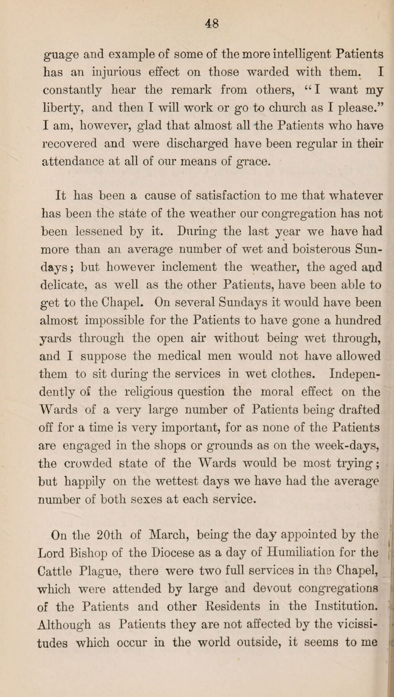 guage and example of some of the more intelligent Patients lias an injurious effect on those warded with them. I constantly hear the remark from others, “ I want my liberty, and then I will work or go to church as I please.” I am, however, glad that almost all the Patients who have recovered and were discharged have been regular in their attendance at all of our means of grace. It has been a cause of satisfaction to me that whatever has been the state of the weather our congregation has not been lessened by it. During the last year we have had more than an average number of wet and boisterous Sun¬ days ; but however inclement the weather, the aged and delicate, as well as the other Patients, have been able to get to the Chapel. On several Sundays it would have been almost impossible for the Patients to have gone a hundred yards through the open air without being wet through, and I suppose the medical men would not have allowed them to sit during the services in wet clothes. Indepen¬ dently of the religious question the moral effect on the Wards of a very large number of Patients being drafted off for a time is very important, for as none of the Patients are engaged in the shops or grounds as on the week-days, the crowded state of the Wards would be most trying; but happily on the wettest days we have had the average number of both sexes at each service. On the 20th of March, being the day appointed by the Lord Bishop of the Diocese as a day of Humiliation for the Cattle Plague, there were two full services in the Chapel, which were attended by large and devout congregations of the Patients and other Residents in the Institution. Although as Patients they are not affected by the vicissi¬ tudes which occur in the world outside, it seems to me