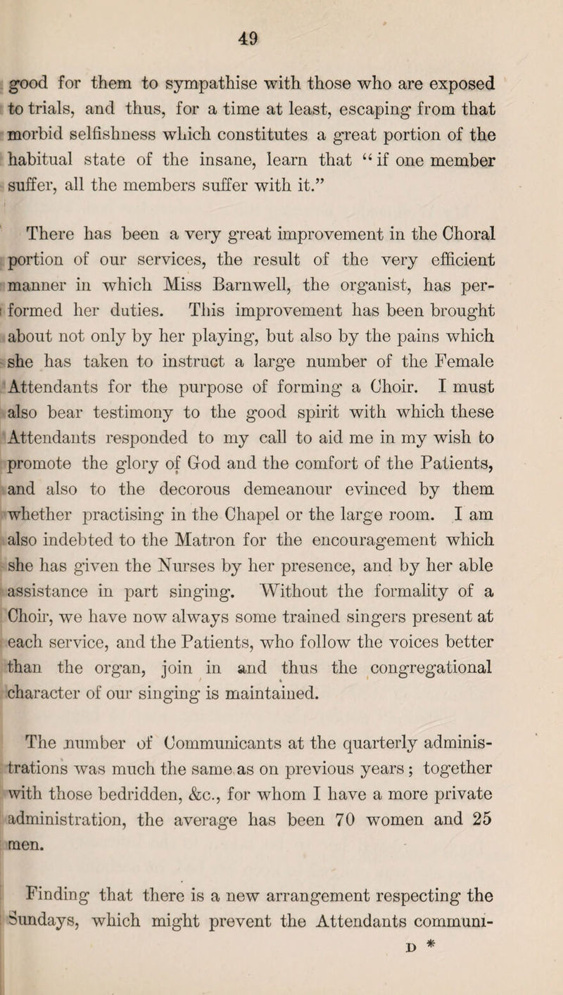 good for them to sympathise with those who are exposed to trials, and thus, for a time at least, escaping from that morbid selfishness which constitutes a great portion of the habitual state of the insane, learn that u if one member suffer, all the members suffer with it.” i There has been a very great improvement in the Choral portion of our services, the result of the very efficient manner in which Miss Barnwell, the organist, has per- i formed her duties. This improvement has been brought about not only by her playing, but also by the pains which she has taken to instruct a large number of the Female Attendants for the purpose of forming a Choir. I must also bear testimony to the good spirit with which these Attendants responded to my call to aid me in my wish to promote the glory of God and the comfort of the Patients, and also to the decorous demeanour evinced by them whether practising in the Chapel or the large room. I am also indebted to the Matron for the encouragement which she has given the Nurses by her presence, and by her able assistance in part singing. Without the formality of a Choir, we have now always some trained singers present at each service, and the Patients, who follow the voices better than the organ, join in and thus the congregational character of our singing is maintained. The number of Communicants at the quarterly adminis¬ trations was much the same as on previous years; together with those bedridden, &c., for whom I have a more private administration, the average has been 70 women and 25 men. Finding that there is a new arrangement respecting the ; Sundays, which might prevent the Attendants communi- D *