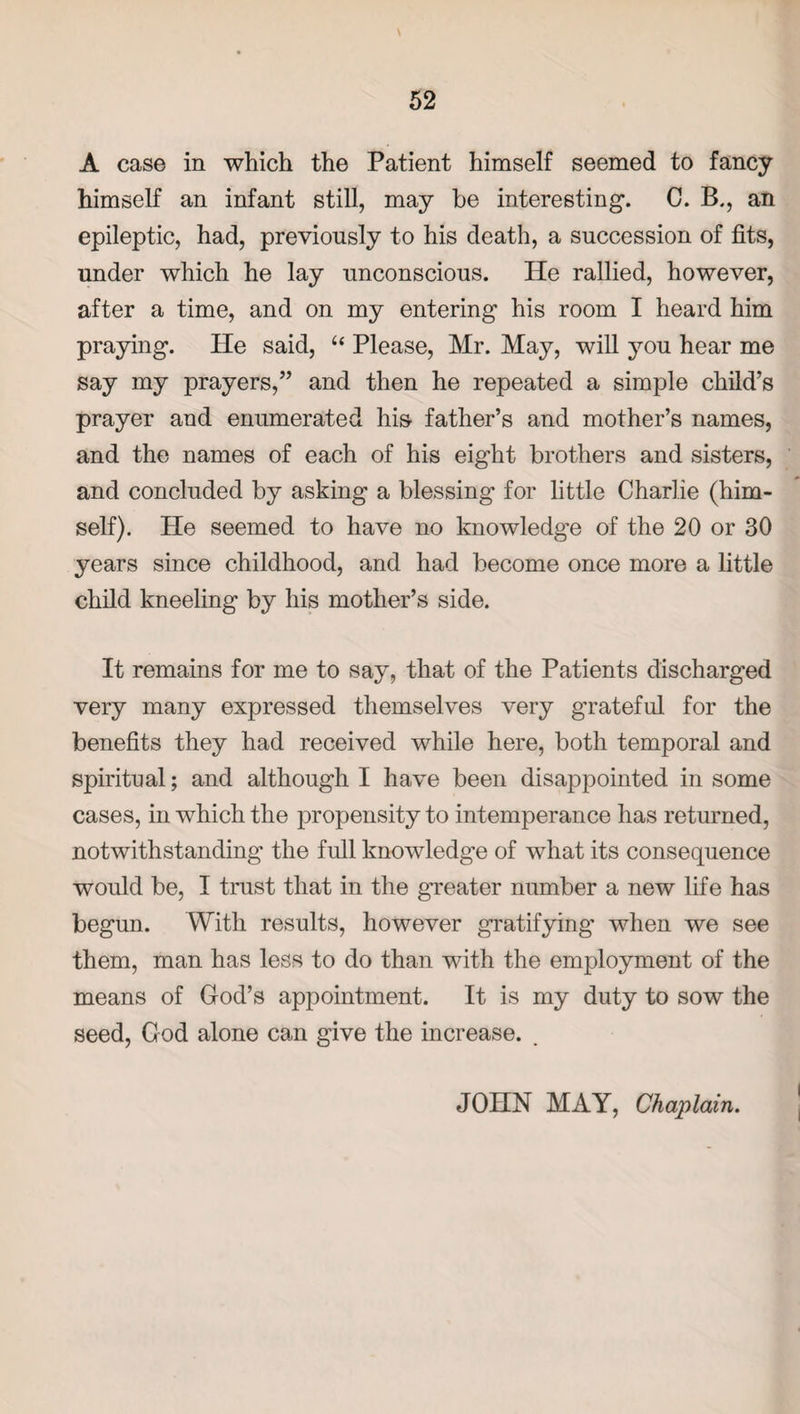 \ A case in which the Patient himself seemed to fancy himself an infant still, may be interesting. C. B., an epileptic, had, previously to his death, a succession of fits, under which he lay unconscious. He rallied, however, after a time, and on my entering his room I heard him praying. He said, “ Please, Mr. May, will you hear me say my prayers,” and then he repeated a simple child’s prayer and enumerated his father’s and mother’s names, and the names of each of his eight brothers and sisters, and concluded by asking a blessing for little Charlie (him¬ self). He seemed to have no knowledge of the 20 or 30 years since childhood, and had become once more a little child kneeling by his mother’s side. It remains for me to say, that of the Patients discharged very many expressed themselves very grateful for the benefits they had received while here, both temporal and spiritual; and although I have been disappointed in some cases, in which the propensity to intemperance has returned, notwithstanding the full knowledge of what its consequence would be, I trust that in the greater number a new life has begun. With results, however gratifying when we see them, man has less to do than with the employment of the means of God’s appointment. It is my duty to sow the seed, God alone can give the increase. JOHN MAY, Chaplain.