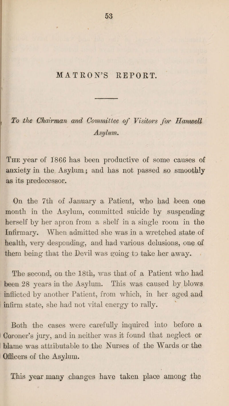 MATRON’S REPORT. i To the Chairman and Committee of Visitors for Hanwell Asylum. The year of 1866 has been productive of some causes of anxiety in the Asylum; and has not passed so smoothly as its predecessor. On the 7tli of January a Patient, who had been one month in the Asylum, committed suicide by suspending herself by her apron from a shelf in a single room in the Infirmary. When admitted she was in a wretched state of health, very desponding, and had various delusions, one of them being that the Devil was going to take her away. The second, on the 18th, was that of a Patient who had been 28 years in the Asylum. This was caused by blows inflicted by another Patient, from which, in her aged and infirm state, she had not vital energy to rally. Both the cases were carefully inquired into before a Coroner’s jury, and in neither was it found that neglect or blame was attributable to the Nurses of the Wards or the Officers of the Asylum. This year many changes have taken place among the