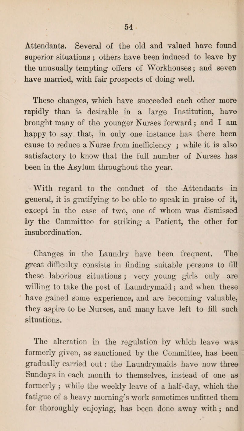 Attendants. Several of the old and valued have found superior situations ; others have been induced to leave by the unusually tempting offers of Workhouses; and seven have married, with fair prospects of doing well. These changes, which have succeeded each other more rapidly than is desirable in a large Institution, have brought many of the younger Nurses forward; and I am happy to say that, in only one instance has there been cause to reduce a Nurse from inefficiency ; while it is also satisfactory to know that the full number of Nurses has been in the Asylum throughout the year. With regard to the conduct of the Attendants in general, it is gratifying to be able to speak in praise of it, except in the case of two, one of whom was dismissed by the Committee for striking a Patient, the other for insubordination. Changes in the Laundry have been frequent. The great difficulty consists in finding suitable persons to fill these laborious situations ; very young girls only are willing to take the post of Laundrymaid ; and when these have gained some experience, and are becoming valuable, they aspire to be Nurses, and many have left to fill such situations. The alteration in the regulation by which leave was formerly given, as sanctioned by the Committee, has been gradually carried out: the Laundrvmaids have now three Sundays in each month to themselves, instead of one as formerly ; while the weekly leave of a half-day, which the fatigue of a heavy morning’s work sometimes unfitted them for thoroughly enjoying, has been done away with; and