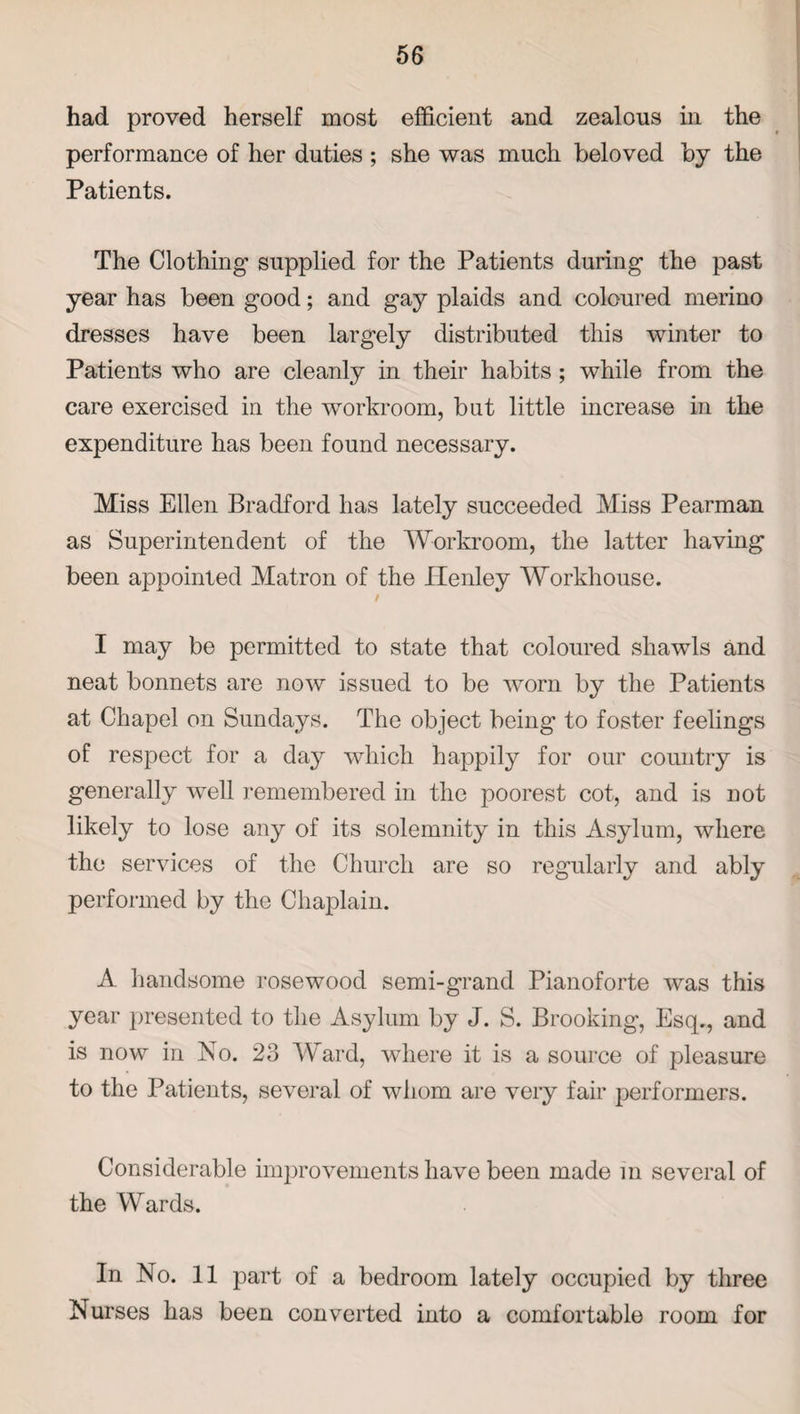 had proved herself most efficient and zealous in the performance of her duties ; she was much beloved by the Patients. The Clothing supplied for the Patients during the past year has been good; and gay plaids and coloured merino dresses have been largely distributed this winter to Patients who are cleanly in their habits; while from the care exercised in the workroom, but little increase in the expenditure has been found necessary. Miss Ellen Bradford has lately succeeded Miss Pearman as Superintendent of the Workroom, the latter having been appointed Matron of the Henley Workhouse. I may be permitted to state that coloured shawls and neat bonnets are now issued to be worn by the Patients at Chapel on Sundays. The object being to foster feelings of respect for a day which happily for our country is generally well remembered in the poorest cot, and is not likely to lose any of its solemnity in this Asylum, where the services of the Church are so regularly and ably performed by the Chaplain. A handsome rosewood semi-grand Pianoforte was this year presented to the Asylum by J. S. Brooking, Esq., and is now in No. 23 Ward, where it is a source of pleasure to the Patients, several of whom are very fair performers. Considerable improvements have been made in several of the Wards. In No. 11 part of a bedroom lately occupied by three Nurses has been converted into a comfortable room for