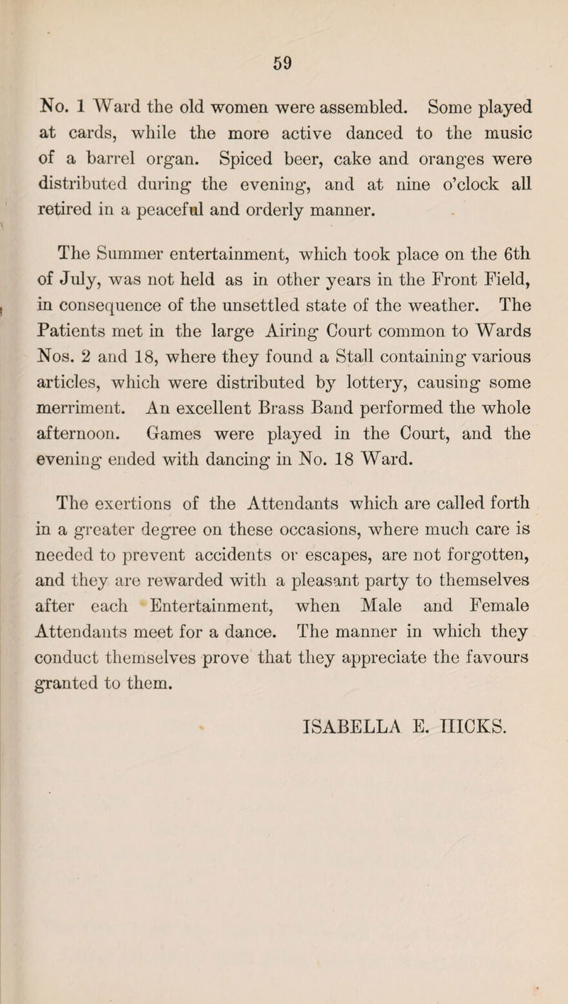 No. 1 Ward the old women were assembled. Some played at cards, while the more active danced to the music of a barrel organ. Spiced beer, cake and oranges were distributed during the evening, and at nine o’clock all retired in a peaceful and orderly manner. The Summer entertainment, which took place on the 6th of July, was not held as in other years in the Front Field, in consequence of the unsettled state of the weather. The Patients met in the large Airing Court common to Wards Nos. 2 and 18, where they found a Stall containing various articles, which were distributed by lottery, causing some merriment. An excellent Brass Band performed the whole afternoon. Games were played in the Court, and the evening ended with dancing in No. 18 Ward. The exertions of the Attendants which are called forth in a greater degree on these occasions, where much care is needed to prevent accidents or escapes, are not forgotten, and they are rewarded with a pleasant party to themselves after each Entertainment, when Male and Female Attendants meet for a dance. The manner in which they conduct themselves prove that they appreciate the favours granted to them. ISABELLA E. HICKS.