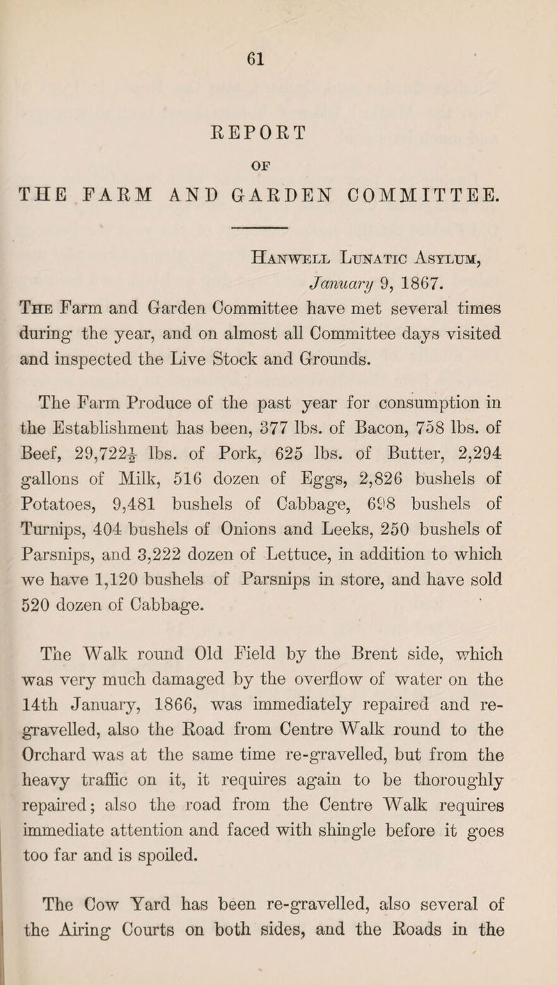 REPORT OF THE FARM AND GARDEN COMMITTEE. Han well Lunatic Asylum, January 9, 1867. The Farm and Garden Committee have met several times during the year, and on almost all Committee days visited and inspected the Live Stock and Grounds. The Farm Produce of the past year for consumption in the Establishment has been, 377 lbs. of Bacon, 758 lbs. of Beef, 29,722^ lbs. of Pork, 625 lbs. of Butter, 2,294 gallons of Milk, 516 dozen of Eggs, 2,826 bushels of Potatoes, 9,481 bushels of Cabbage, 698 bushels of Turnips, 404 bushels of Onions and Leeks, 250 bushels of Parsnips, and 3,222 dozen of Lettuce, in addition to which we have 1,120 bushels of Parsnips in store, and have sold 520 dozen of Cabbage. The Walk round Old Field by the Brent side, which was very much damaged by the overflow of water on the 14th January, 1866, was immediately repaired and re¬ gravelled, also the Road from Centre Walk round to the Orchard was at the same time re-gravelled, but from the heavy traffic on it, it requires again to be thoroughly repaired; also the road from the Centre Walk requires immediate attention and faced with shingle before it goes too far and is spoiled. The Cow Yard has been re-gravelled, also several of the Airing Courts on both sides, and the Roads in the