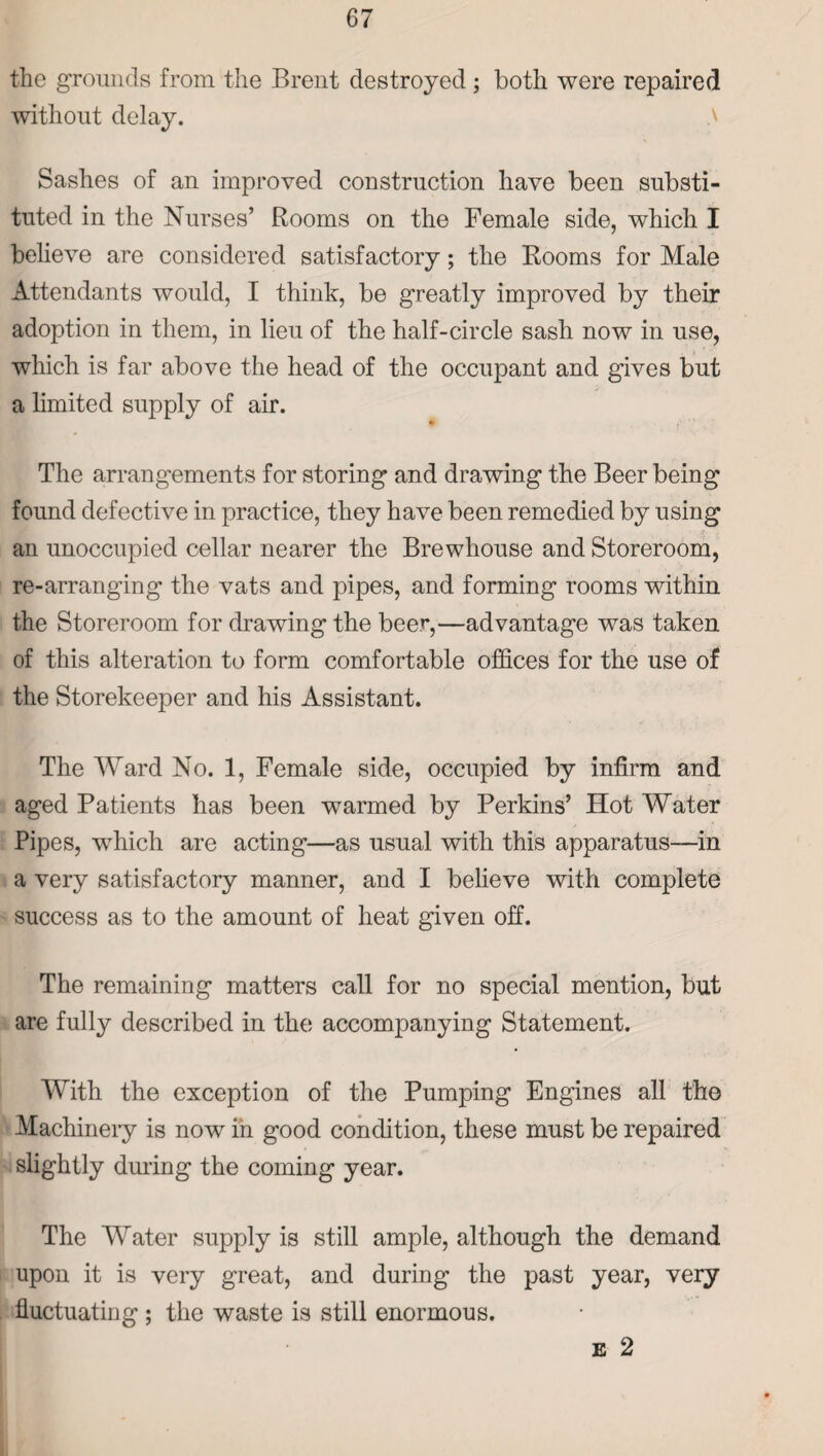 the grounds from the Brent destroyed ; both were repaired without delay. Sashes of an improved construction have been substi¬ tuted in the Nurses’ Rooms on the Female side, which I believe are considered satisfactory; the Rooms for Male Attendants would, I think, be greatly improved by their adoption in them, in lieu of the half-circle sash now in use, which is far above the head of the occupant and gives but a limited supply of air. The arrangements for storing and drawing the Beer being found defective in practice, they have been remedied by using an unoccupied cellar nearer the Brewhouse and Storeroom, re-arranging the vats and pipes, and forming rooms within the Storeroom for drawing the beer,—advantage was taken of this alteration to form comfortable offices for the use of the Storekeeper and his Assistant. The Ward No. 1, Female side, occupied by infirm and aged Patients has been warmed by Perkins’ Hot Water Pipes, which are acting—as usual with this apparatus—in a very satisfactory manner, and I believe with complete success as to the amount of heat given off. The remaining matters call for no special mention, but are fully described in the accompanying Statement. With the exception of the Pumping Engines all the Machinery is now in good condition, these must be repaired slightly during the coming year. The Water supply is still ample, although the demand upon it is very great, and during the past year, very fluctuating ; the waste is still enormous. E 2