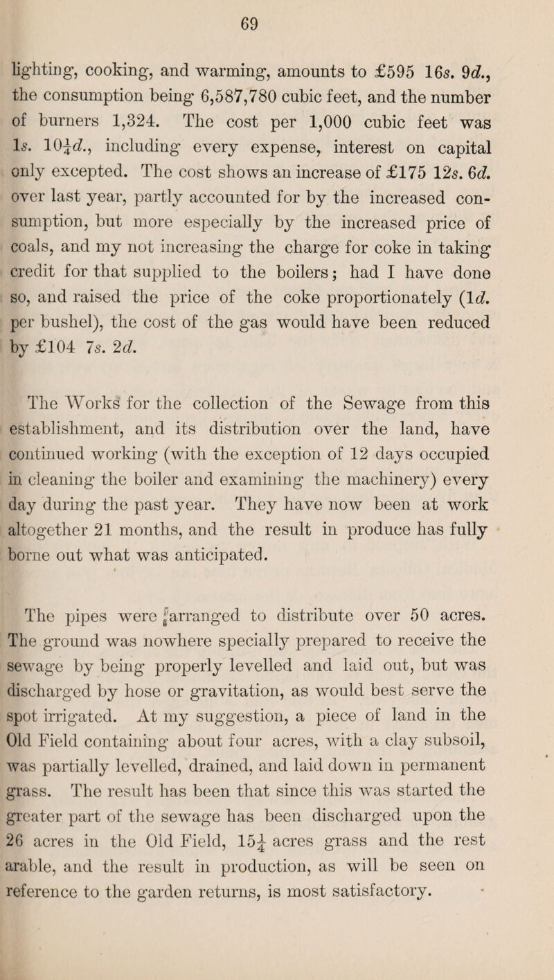 lighting, cooking, and warming, amounts to £595 16s. 9c?., the consumption being' 6,587,780 cubic feet, and the number of burners 1,324. The cost per 1,000 cubic feet was Is. 10^c?., including every expense, interest on capital only excepted. The cost shows an increase of £175 12s. 6c?. over last year, partly accounted for by the increased con¬ sumption, but more especially by the increased price of coals, and my not increasing the charge for coke in taking credit for that supplied to the boilers; had I have done so, and raised the price of the coke proportionately (lc?. per bushel), the cost of the gas would have been reduced by £104 7s. 2c?. The Works for the collection of the Sewage from this establishment, and its distribution over the land, have continued working (with the exception of 12 days occupied in cleaning the boiler and examining the machinery) every day during the past year. They have now been at work altogether 21 months, and the result in produce has fully borne out what was anticipated. 4 The pipes were ‘arranged to distribute over 50 acres. The ground was nowhere specially prepared to receive the sewage by being properly levelled and laid out, but was discharged by hose or gravitation, as would best serve the spot irrigated. At my suggestion, a piece of land in the Old Field containing about four acres, Avith a clay subsoil, was partially levelled, drained, and laid down in permanent grass. The result has been that since this was started the greater part of the sewage has been discharged upon the 26 acres in the Old Field, 15^ acres grass and the rest arable, and the result in production, as will be seen on reference to the garden returns, is most satisfactory.