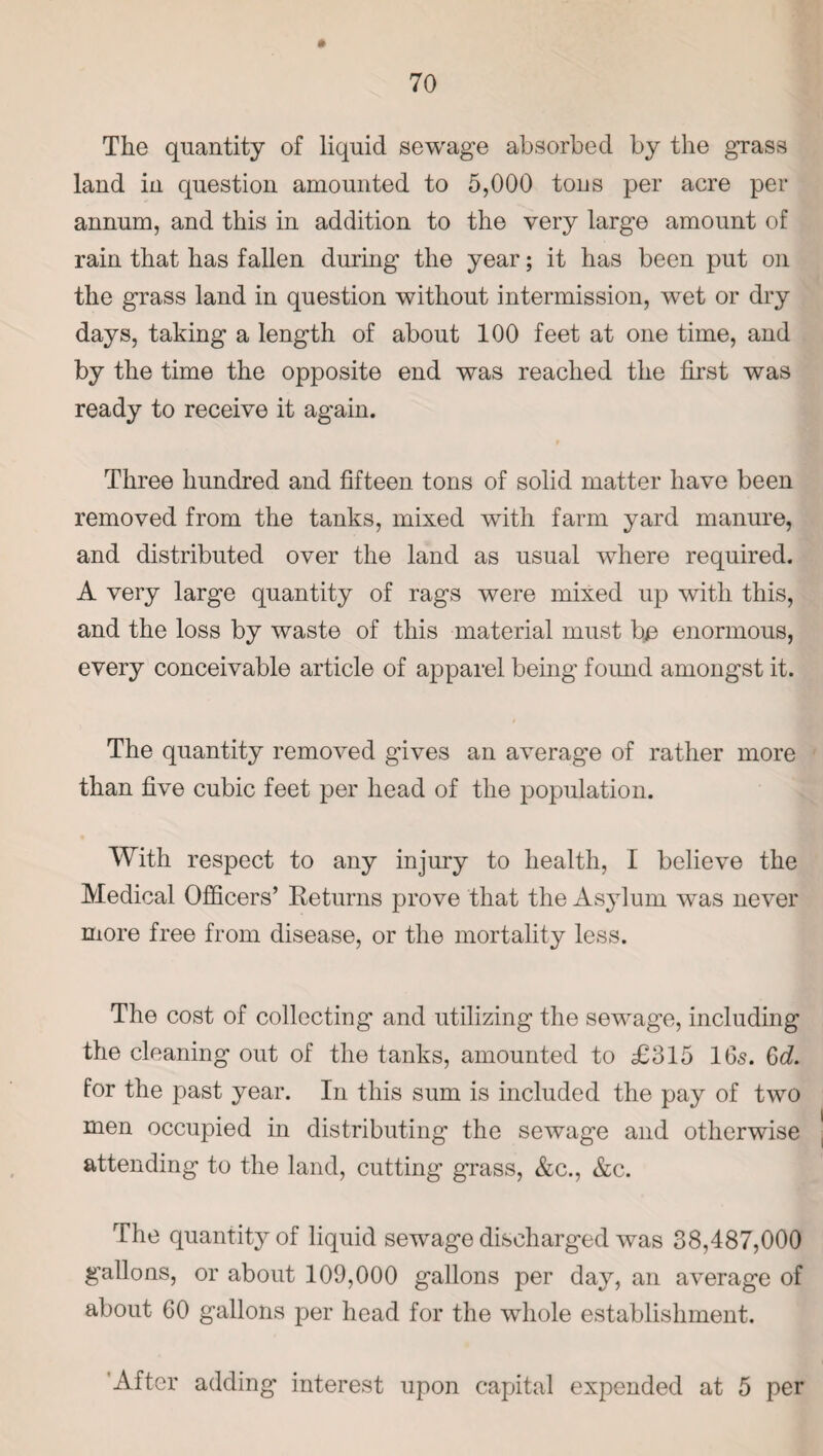 The quantity of liquid sewage absorbed by the grass land in question amounted to 5,000 tons per acre per annum, and this in addition to the very large amount of rain that has fallen during the year; it has been put on the grass land in question without intermission, wet or dry days, taking a length of about 100 feet at one time, and by the time the opposite end was reached the first was ready to receive it again. # Three hundred and fifteen tons of solid matter have been removed from the tanks, mixed with farm yard manure, and distributed over the land as usual where required. A very large quantity of rags were mixed up with this, and the loss by waste of this material must bp enormous, every conceivable article of apparel being found amongst it. The quantity removed gives an average of rather more than five cubic feet per head of the population. With respect to any injury to health, I believe the Medical Officers’ Returns prove that the Asylum was never more free from disease, or the mortality less. The cost of collecting and utilizing the sewage, including the cleaning out of the tanks, amounted to £315 16s. Gd for the past year. In this sum is included the pay of two men occupied in distributing the sewage and otherwise attending to the land, cutting grass, &c., &c. The quantity of liquid sewage discharged was 38,487,000 gallons, or about 109,000 gallons per day, an average of about 60 gallons per head for the whole establishment. After adding interest upon capital expended at 5 per