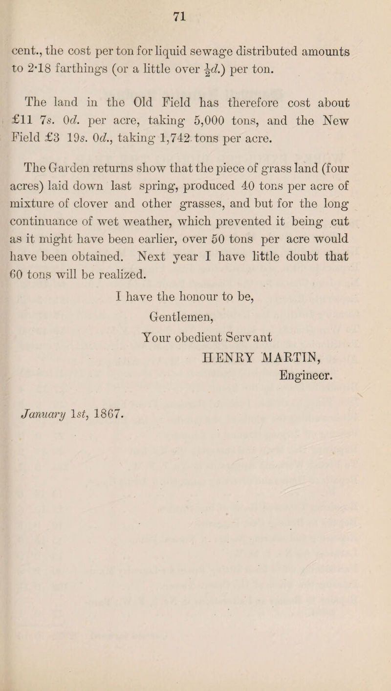 cent., the cost per ton for liquid sewage distributed amounts to 2-18 farthings (or a little over \d.) per ton. The land in the Old Field has therefore cost about £11 Is. 0d. per acre, taking 5,000 tons, and the New Field £3 195. 0d., taking 1,742 tons per acre. The Garden returns show that the piece of grass land (four acres) laid down last spring, produced 40 tons per acre of mixture of clover and other grasses, and but for the long continuance of wet weather, which prevented it being cut as it might have been earlier, over 50 tons per acre would have been obtained. Next year I have little doubt that 00 tons will be realized. I have the honour to be, Gentlemen, Your obedient Servant IIENRY MARTIN, Engineer. January Is?, 1867.