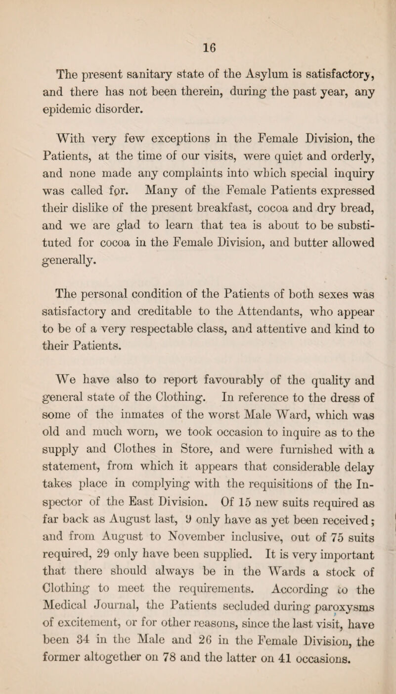 The present sanitary state of the Asylum is satisfactory, and there has not been therein, during the past year, any epidemic disorder. With very few exceptions in the Female Division, the Patients, at the time of our visits, were quiet and orderly, and none made any complaints into which special inquiry was called for. Many of the Female Patients expressed their dislike of the present breakfast, cocoa and dry bread, and we are glad to learn that tea is about to be substi¬ tuted for cocoa in the Female Division, and butter allowed generally. The personal condition of the Patients of both sexes was satisfactory and creditable to the Attendants, who appear to be of a very respectable class, and attentive and kind to their Patients. We have also to report favourably of the quality and general state of the Clothing. In reference to the dress of some of the inmates of the worst Male Ward, which was old and much worn, we took occasion to inquire as to the supply and Clothes in Store, and were furnished with a statement, from which it appears that considerable delay takes place in complying with the requisitions of the In¬ spector of the East Division. Of 15 new suits required as far back as August last, 9 only have as yet been received; and from August to November inclusive, out of 75 suits required, 29 only have been supplied. It is very important that there should always be in the Wards a stock of Clothing to meet the requirements. According co the Medical Journal, the Patients secluded during paroxysms of excitement, or for other reasons, since the last visit, have been 34 in the Male and 26 in the Female Division, the former altogether on 78 and the latter on 41 occasions.