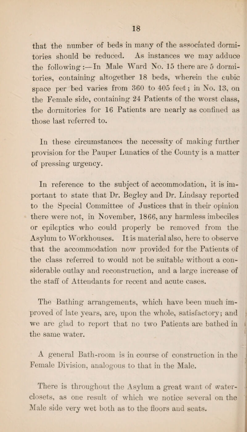 that the number of beds in many of the associated dormi¬ tories should be reduced. As instances we may adduce the following:—In Male Ward No. 15 there are 5 dormi¬ tories, containing altogether 18 beds, wherein the cubic space per bed varies from 360 to 405 feet; in No. 13, on the Female side, containing 24 Patients of the worst class, the dormitories for 16 Patients are nearly as confined as those last referred to. In these circumstances the necessity of making further provision for the Pauper Lunatics of the County is a matter of pressing urgency. In reference to the subject of accommodation, it is im¬ portant to state that Dr. Begley and Dr. Lindsay reported to the Special Committee of Justices that in their opinion there were not, in November, 1866, any harmless imbeciles or epileptics who could properly be removed from the Asylum to Workhouses. It is material also, here to observe that the accommodation now provided for the Patients of the class referred to would not be suitable without a con¬ siderable outlay and reconstruction, and a large increase of the staff of Attendants for recent and acute cases. The Bathing arrangements, which have been much im¬ proved of late years, are, upon the whole, satisfactory; and we are glad to report that no two Patients are bathed in i the same water. A general Bath-room is in course of construction in the I Female Division, analogous to that in the Male. There is throughout the Asylum a great want of cvater- closets, as one result of which we notice several on the Male side very wet both as to the floors and seats.