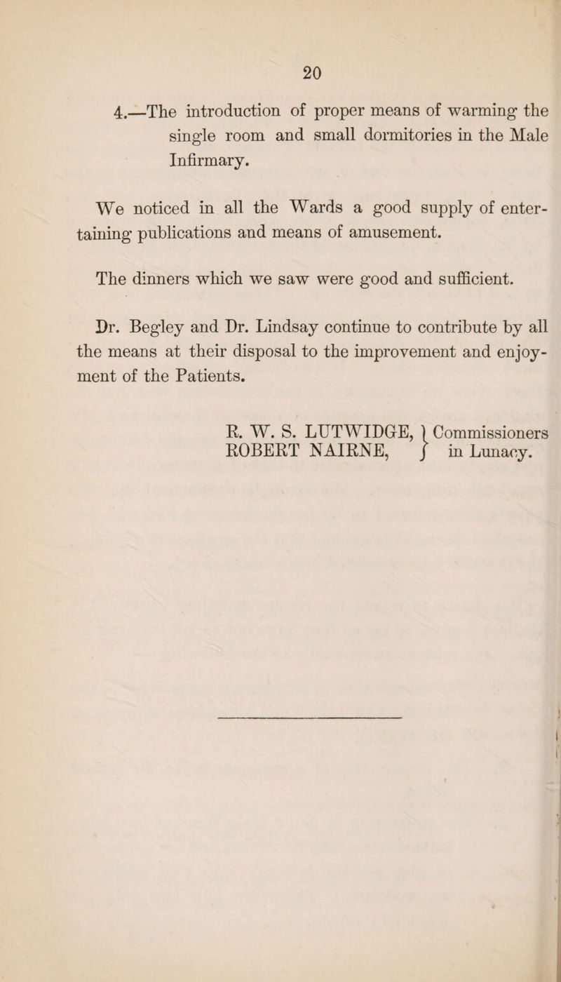 4.—The introduction of proper means of warming the single room and small dormitories in the Male Infirmary. We noticed in all the Wards a good supply of enter¬ taining publications and means of amusement. The dinners which we saw were good and sufficient. Dr. Begley and Dr. Lindsay continue to contribute by all the means at their disposal to the improvement and enjoy¬ ment of the Patients. R. W. S. LUTWIDGE, ) Commissioners ROBERT NAIRNE, / in Lunacy.