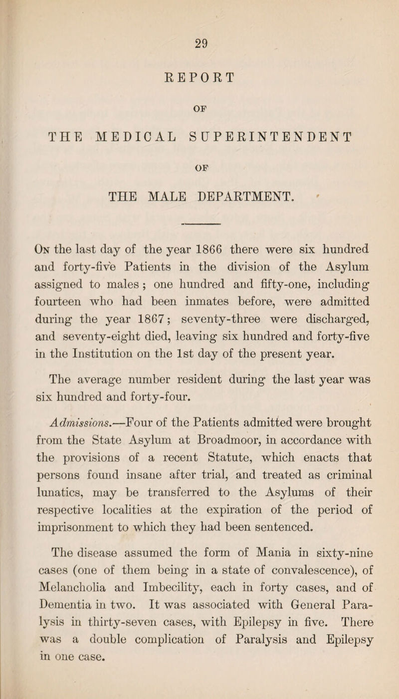 REPORT OF THE MEDICAL SUPERINTENDENT OF THE MALE DEPARTMENT. On the last day of the year 1866 there were six hundred and forty-five Patients in the division of the Asylum assigned to males ; one hundred and fifty-one, including fourteen who had been inmates before, were admitted during the year 1867; seventy-three were discharged, and seventy-eight died, leaving six hundred and forty-five in the Institution on the 1st day of the present year. The average number resident during the last year was six hundred and forty-four. Admissions.—Four of the Patients admitted vrere brought from the State Asylum at Broadmoor, in accordance with the provisions of a recent Statute, which enacts that persons found insane after trial, and treated as criminal lunatics, may be transferred to the Asylums of their respective localities at the expiration of the period of imprisonment to which they had been sentenced. The disease assumed the form of Mania in sixty-nine cases (one of them being in a state of convalescence), of Melancholia and Imbecility, each in forty cases, and of Dementia in two. It was associated with General Para¬ lysis in thirty-seven cases, with Epilepsy in five. There was a double complication of Paralysis and Epilepsy in one case.