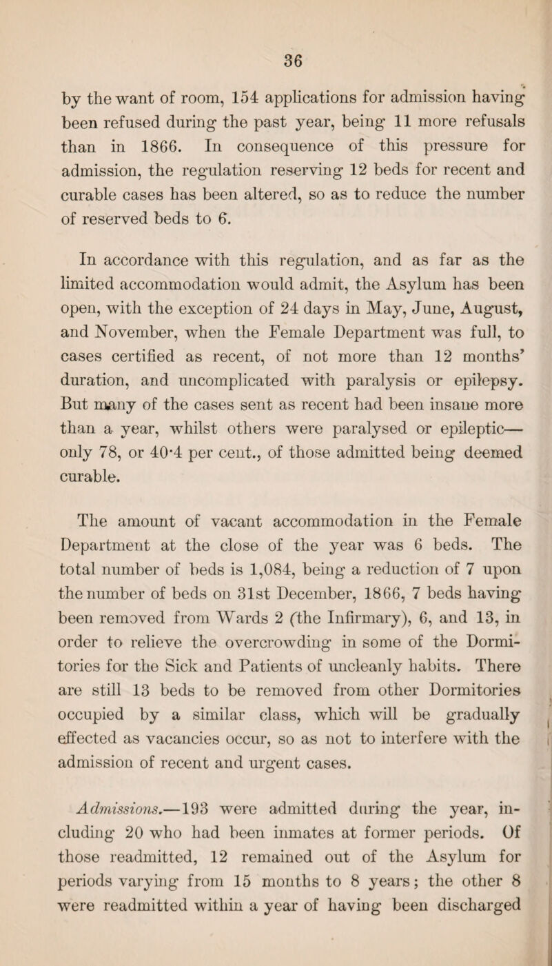 by the want of room, 154 applications for admission having been refused during the past year, being 11 more refusals than in 1866. In consequence of this pressure for admission, the regulation reserving 12 beds for recent and curable cases has been altered, so as to reduce the number of reserved beds to 6. In accordance with this regulation, and as far as the limited accommodation would admit, the Asylum has been open, with the exception of 24 days in May, June, August, and November, when the Female Department was full, to cases certified as recent, of not more than 12 months’ duration, and uncomplicated with paralysis or epilepsy. But many of the cases sent as recent had been insane more than a year, whilst others were paralysed or epileptic— only 78, or 404 per cent., of those admitted being deemed curable. The amount of vacant accommodation in the Female Department at the close of the year was 6 beds. The total number of beds is 1,084, being a reduction of 7 upon the number of beds on 31st December, 1866, 7 beds having been removed from Wards 2 (the Infirmary), 6, and 13, in order to relieve the overcrowding in some of the Dormi¬ tories for the Sick and Patients of uncleanly habits. There are still 13 beds to be removed from other Dormitories occupied by a similar class, which will be gradually effected as vacancies occur, so as not to interfere with the admission of recent and urgent cases. Admissions.—193 were admitted during the year, in¬ cluding 20 who had been inmates at former periods. Of those readmitted, 12 remained out of the Asylum for periods varying from 15 months to 8 years; the other 8 were readmitted within a year of having been discharged