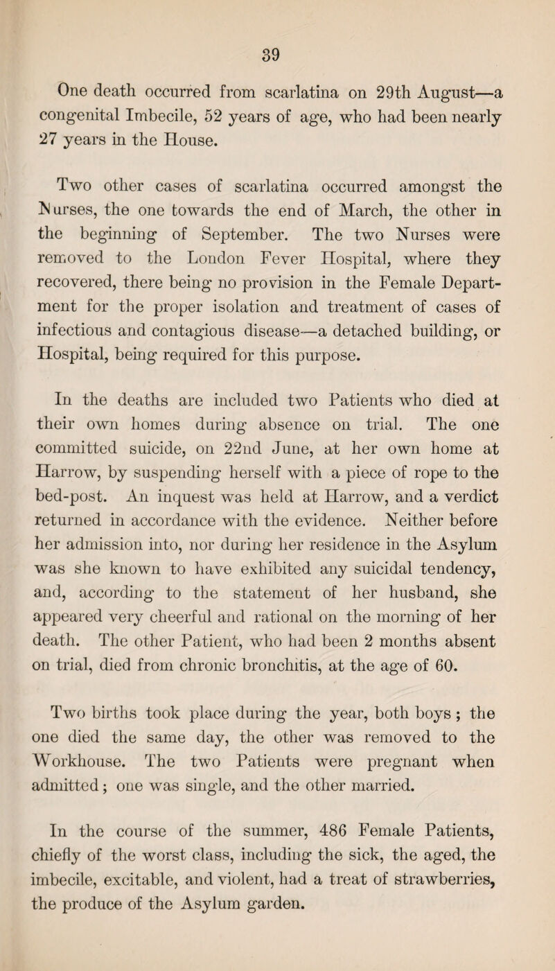 One death occurred from scarlatina on 29th August—a congenital Imbecile, 52 years of age, who had been nearly 27 years in the House. Two other cases of scarlatina occurred amongst the Nurses, the one towards the end of March, the other in the beginning of September. The two Nurses were removed to the London Fever Hospital, where they recovered, there being no provision in the Female Depart¬ ment for the proper isolation and treatment of cases of infectious and contagious disease—a detached building, or Hospital, being required for this purpose. In the deaths are included two Patients who died at their own homes during absence on trial. The one committed suicide, on 22nd June, at her own home at Harrow, by suspending herself with a piece of rope to the bed-post. An inquest was held at Harrow*, and a verdict returned in accordance with the evidence. Neither before her admission into, nor during her residence in the Asylum was she known to have exhibited any suicidal tendency, and, according to the statement of her husband, she appeared very cheerful and rational on the morning of her death. The other Patient, who had been 2 months absent on trial, died from chronic bronchitis, at the age of 60. Two births took place during the year, both boys ; the one died the same day, the other was removed to the Workhouse. The two Patients were pregnant when admitted; one was single, and the other married. In the course of the summer, 486 Female Patients, chiefly of the worst class, including the sick, the aged, the imbecile, excitable, and violent, had a treat of strawberries, the produce of the Asylum garden.