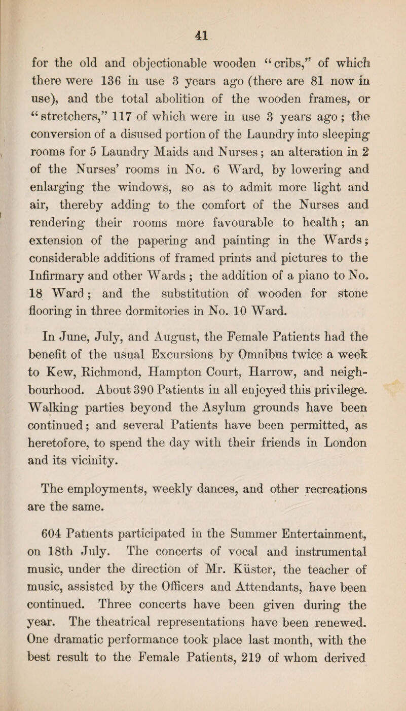 for the old and objectionable wooden “cribs,” of which there were 136 in use 3 years ago (there are 81 now m use), and the total abolition of the wooden frames, or “stretchers,” 117 of which were in use 3 years ago; the conversion of a disused portion of the Laundry into sleeping rooms for 5 Laundry Maids and Nurses; an alteration in 2 of the Nurses’ rooms in No. 6 Ward, by lowering and enlarging the windows, so as to admit more light and air, thereby adding to the comfort of the Nurses and rendering their rooms more favourable to health; an extension of the papering and painting in the Wards; considerable additions of framed prints and pictures to the Infirmary and other Wards ; the addition of a piano to No, 18 Ward; and the substitution of wooden for stone flooring in three dormitories in No. 10 Ward. In June, July, and August, the Female Patients had the benefit of the usual Excursions by Omnibus twice a week to Kew, Richmond, Hampton Court, Harrow, and neigh¬ bourhood. About 390 Patients in all enjoyed this privilege. Walking parties beyond the Asylum grounds have been continued; and several Patients have been permitted, as heretofore, to spend the day with their friends in London and its vicinity. The employments, weekly dances, and other recreations are the same. 604 Patients participated in the Summer Entertainment, on 18th July. The concerts of vocal and instrumental music, under the direction of Mr. Kiister, the teacher of music, assisted by the Officers and Attendants, have been continued. Three concerts have been given during the year. The theatrical representations have been renewed. One dramatic performance took place last month, with the best result to the Female Patients, 219 of whom derived