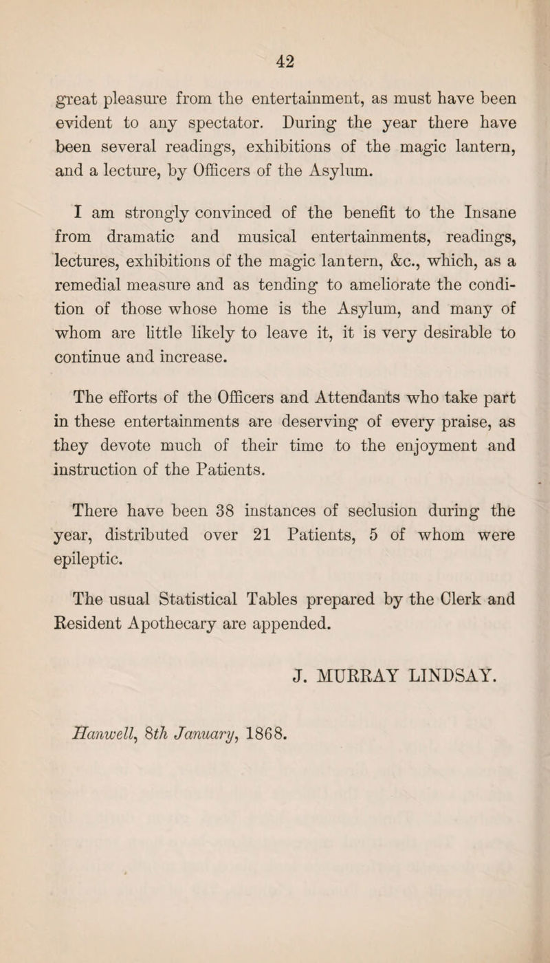 great pleasure from the entertainment, as must have been evident to any spectator. During the year there have been several readings, exhibitions of the magic lantern, and a lecture, by Officers of the Asylum. I am strongly convinced of the benefit to the Insane from dramatic and musical entertainments, readings, lectures, exhibitions of the magic lantern, &c., which, as a remedial measure and as tending to ameliorate the condi¬ tion of those whose home is the Asylum, and many of whom are little likely to leave it, it is very desirable to continue and increase. The efforts of the Officers and Attendants who take part in these entertainments are deserving of every praise, as they devote much of their time to the enjoyment and instruction of the Patients. There have been 38 instances of seclusion during the year, distributed over 21 Patients, 5 of whom were epileptic. The usual Statistical Tables prepared by the Clerk and Resident Apothecary are appended. J. MURRAY LINDSAY. Hanwell, 8th January, 1868.